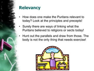 Relevancy
• How does one make the Puritans relevant to
today? Look at the principles and precepts!
• Surely there are ways of linking what the
Puritans believed to religions or sects today!
• Hunt out the parallels and draw from those. The
body is not the only thing that needs exercise!
 