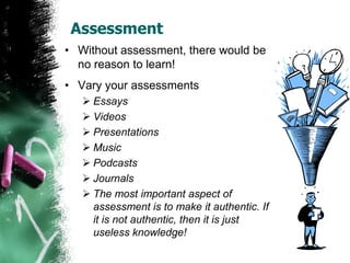 Assessment
• Without assessment, there would be
no reason to learn!
• Vary your assessments
 Essays
 Videos
 Presentations
 Music
 Podcasts
 Journals
 The most important aspect of
assessment is to make it authentic. If
it is not authentic, then it is just
useless knowledge!
 