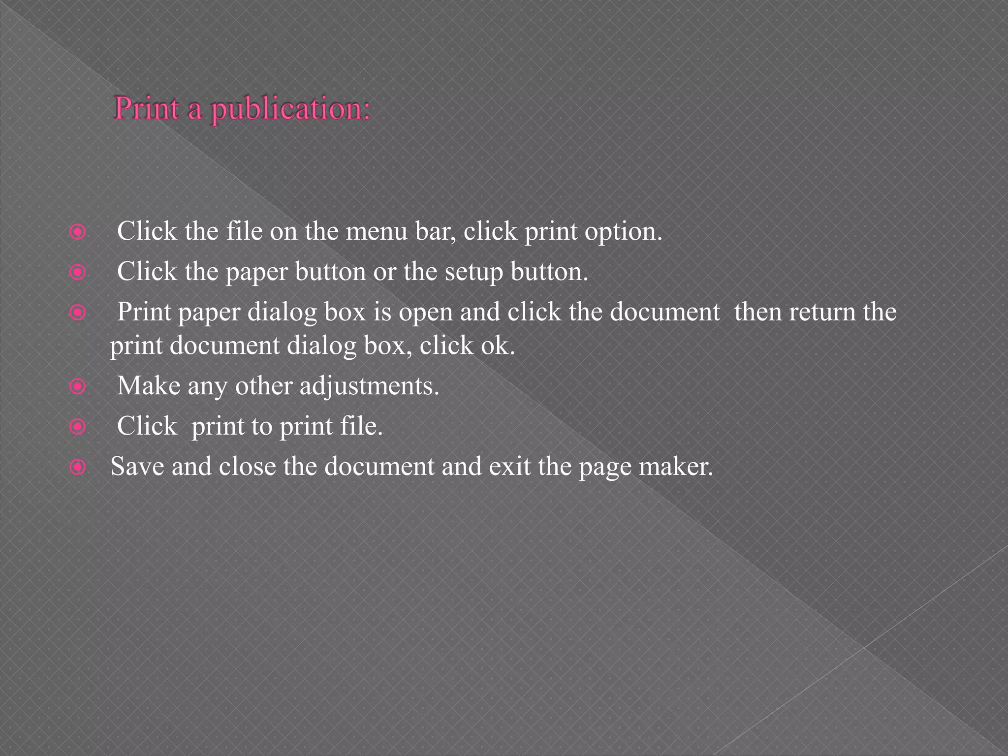  Click the file on the menu bar, click print option.
 Click the paper button or the setup button.
 Print paper dialog box is open and click the document then return the
print document dialog box, click ok.
 Make any other adjustments.
 Click print to print file.
 Save and close the document and exit the page maker.
 