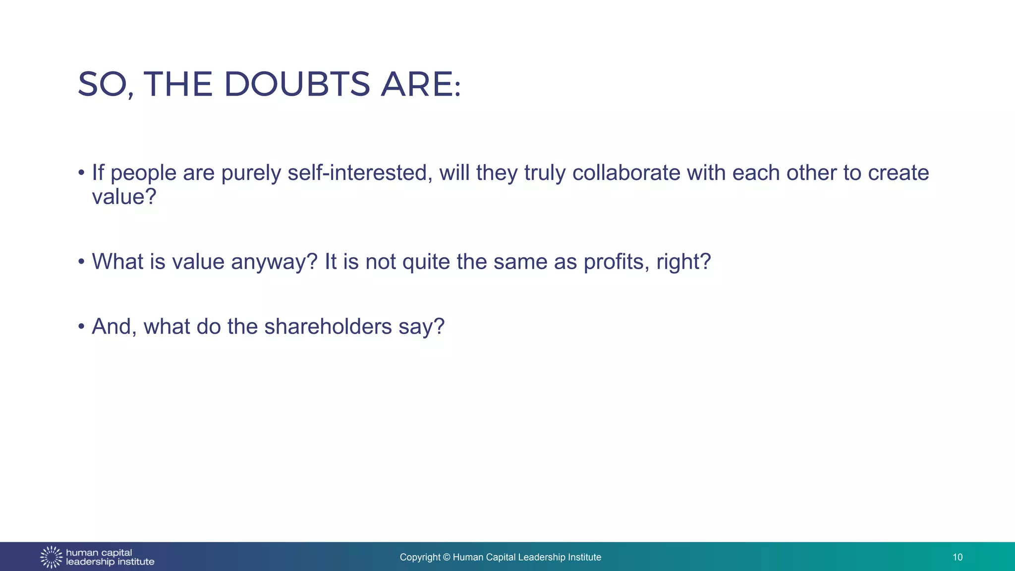 Copyright © Human Capital Leadership Institute
• If people are purely self-interested, will they truly collaborate with each other to create
value?
• What is value anyway? It is not quite the same as profits, right?
• And, what do the shareholders say?
SO, THE DOUBTS ARE:
10
 