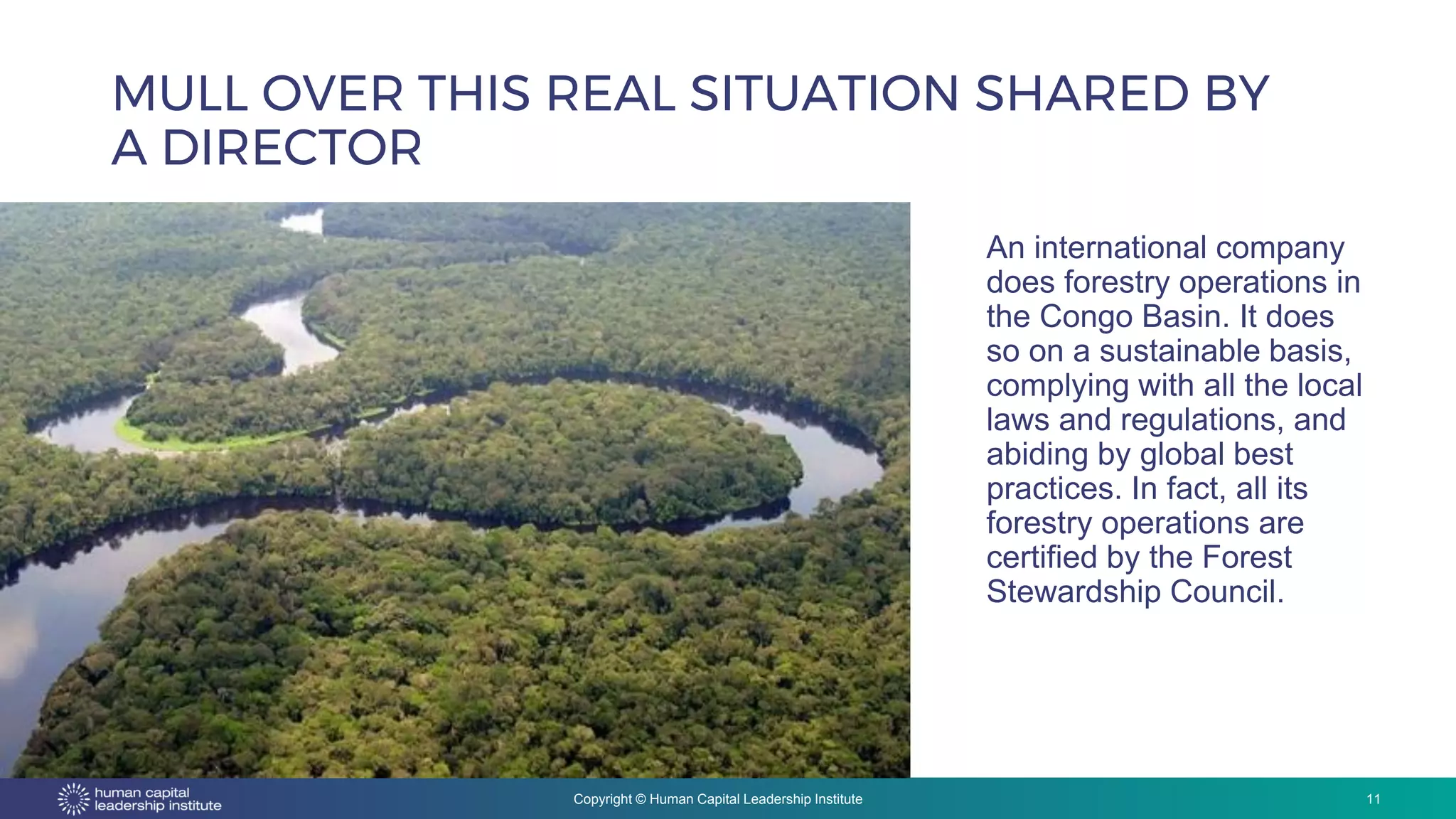 Copyright © Human Capital Leadership Institute
MULL OVER THIS REAL SITUATION SHARED BY
A DIRECTOR
11
An international company
does forestry operations in
the Congo Basin. It does
so on a sustainable basis,
complying with all the local
laws and regulations, and
abiding by global best
practices. In fact, all its
forestry operations are
certified by the Forest
Stewardship Council.
 