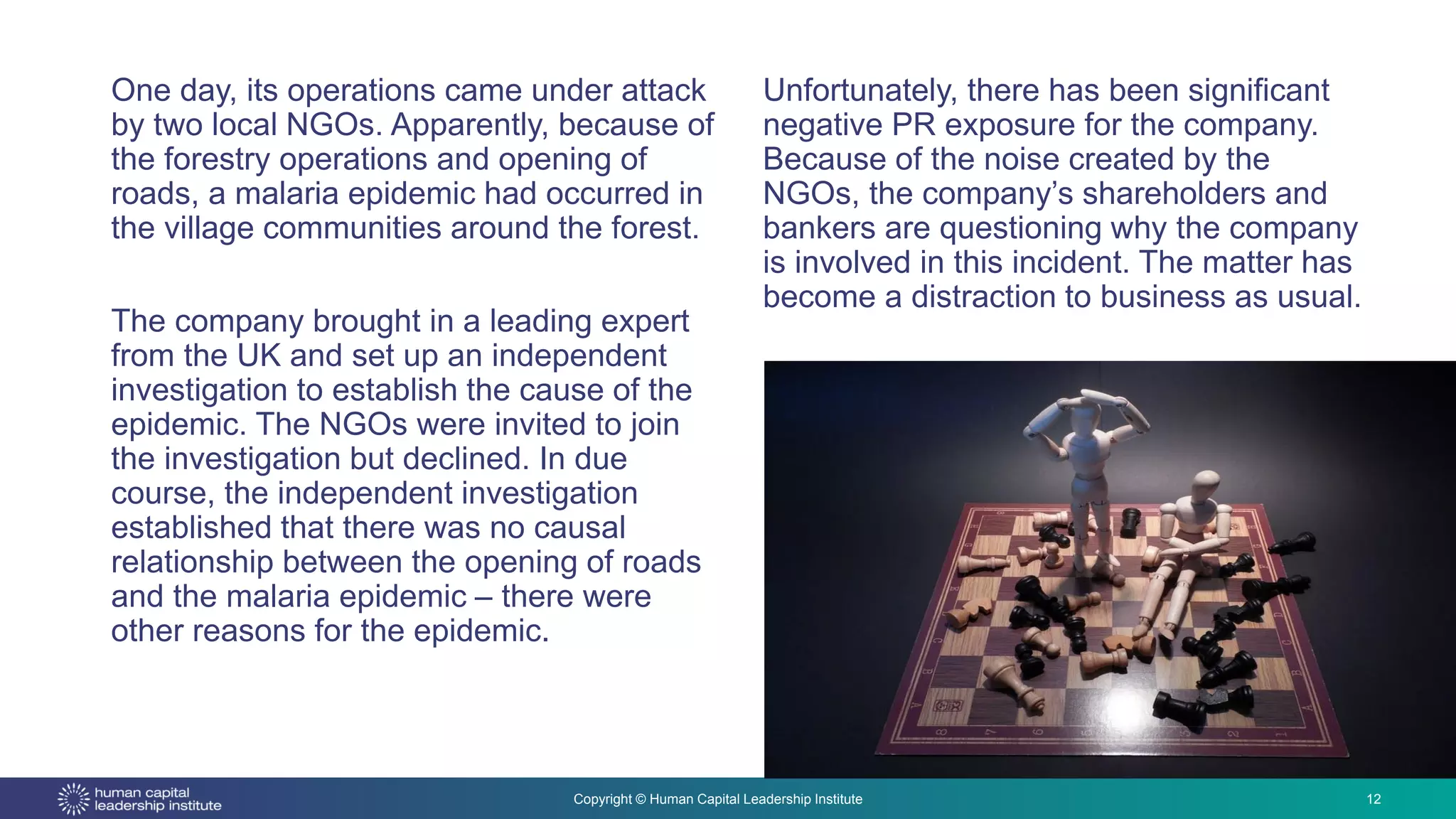 Copyright © Human Capital Leadership Institute
One day, its operations came under attack
by two local NGOs. Apparently, because of
the forestry operations and opening of
roads, a malaria epidemic had occurred in
the village communities around the forest.
The company brought in a leading expert
from the UK and set up an independent
investigation to establish the cause of the
epidemic. The NGOs were invited to join
the investigation but declined. In due
course, the independent investigation
established that there was no causal
relationship between the opening of roads
and the malaria epidemic – there were
other reasons for the epidemic.
12
Unfortunately, there has been significant
negative PR exposure for the company.
Because of the noise created by the
NGOs, the company’s shareholders and
bankers are questioning why the company
is involved in this incident. The matter has
become a distraction to business as usual.
 