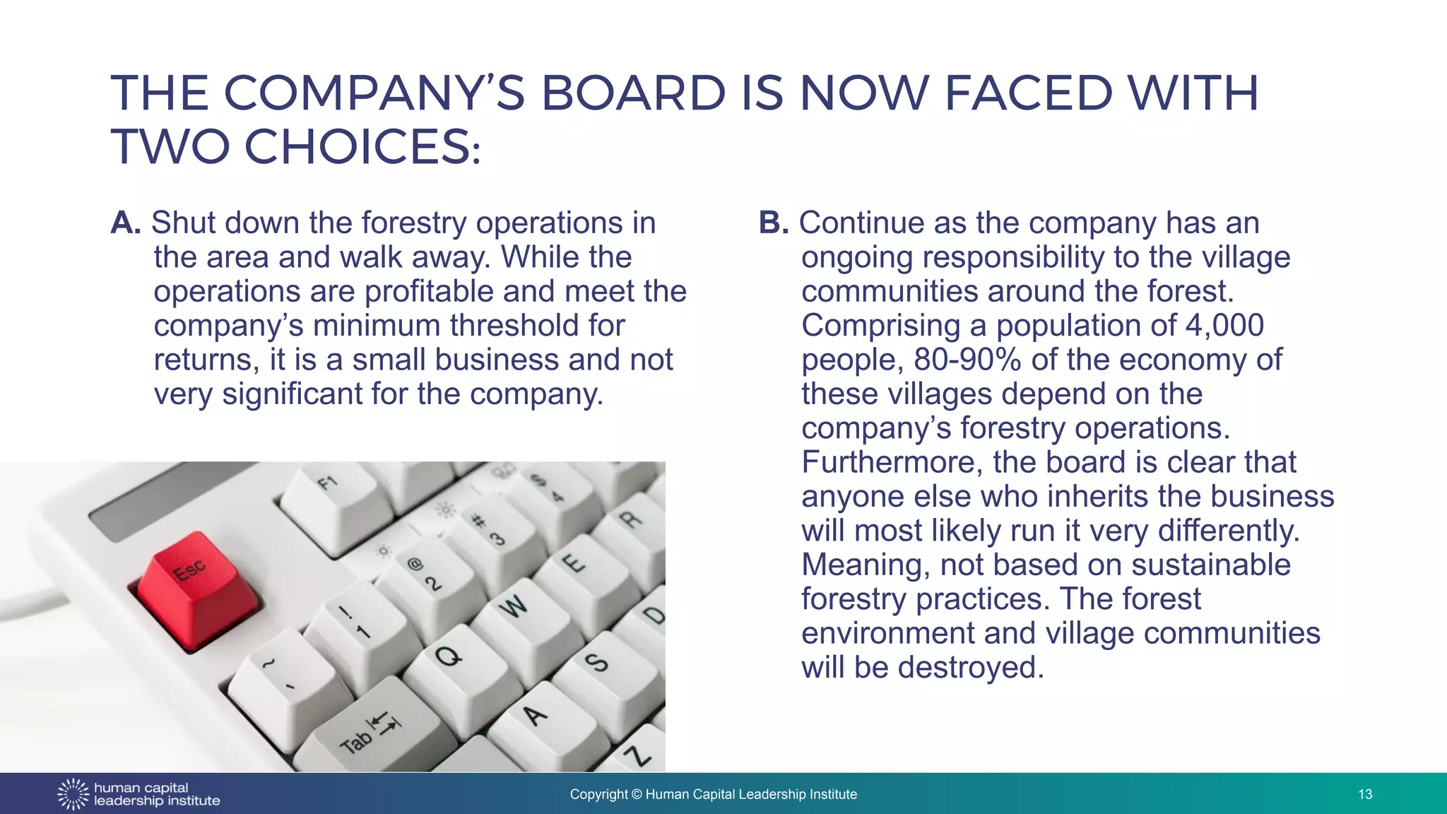 Copyright © Human Capital Leadership Institute
THE COMPANY’S BOARD IS NOW FACED WITH
TWO CHOICES:
A. Shut down the forestry operations in
the area and walk away. While the
operations are profitable and meet the
company’s minimum threshold for
returns, it is a small business and not
very significant for the company.
13
B. Continue as the company has an
ongoing responsibility to the village
communities around the forest.
Comprising a population of 4,000
people, 80-90% of the economy of
these villages depend on the
company’s forestry operations.
Furthermore, the board is clear that
anyone else who inherits the business
will most likely run it very differently.
Meaning, not based on sustainable
forestry practices. The forest
environment and village communities
will be destroyed.
 