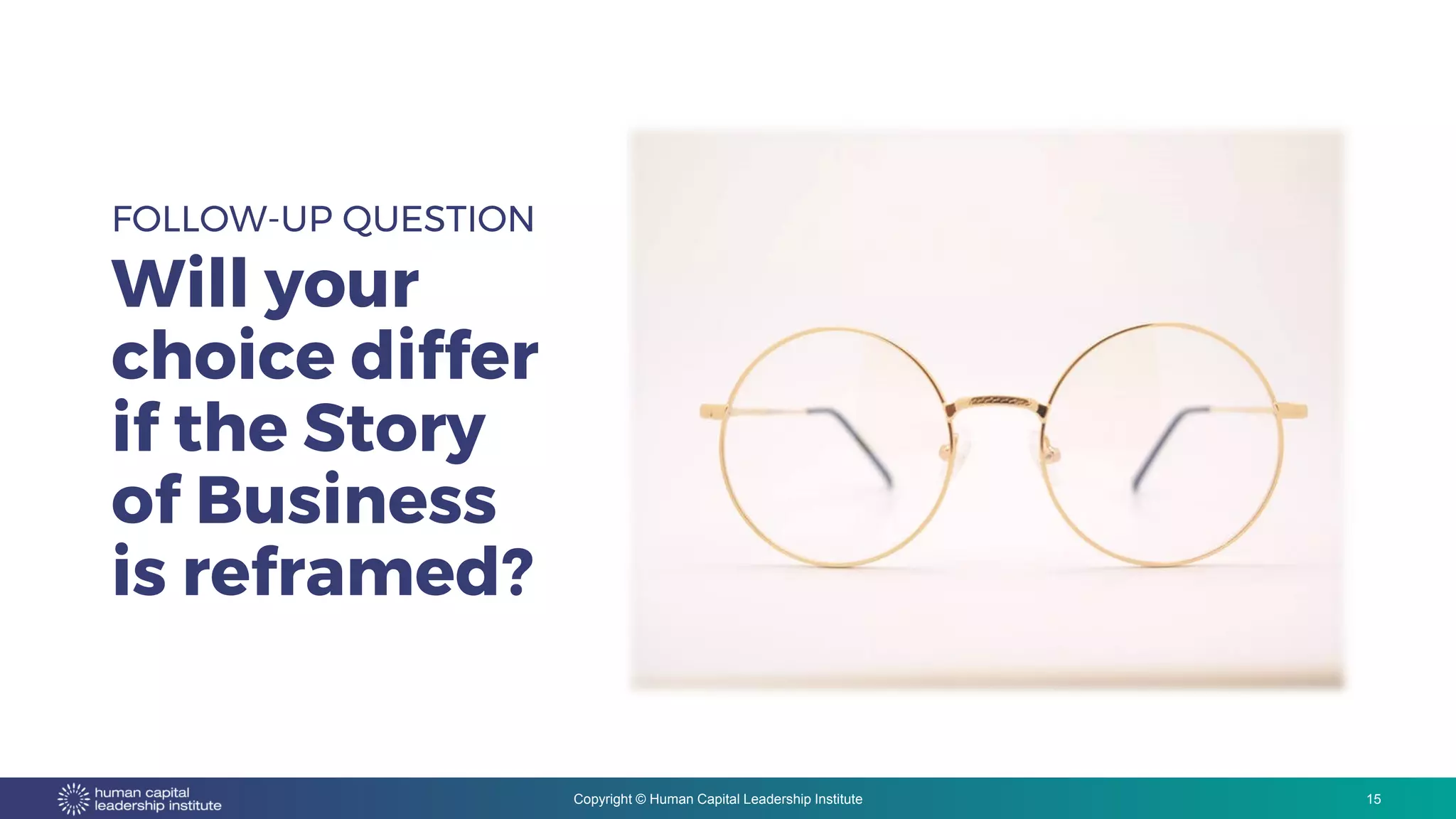 Copyright © Human Capital Leadership Institute
FOLLOW-UP QUESTION
Will your
choice differ
if the Story
of Business
is reframed?
15
 