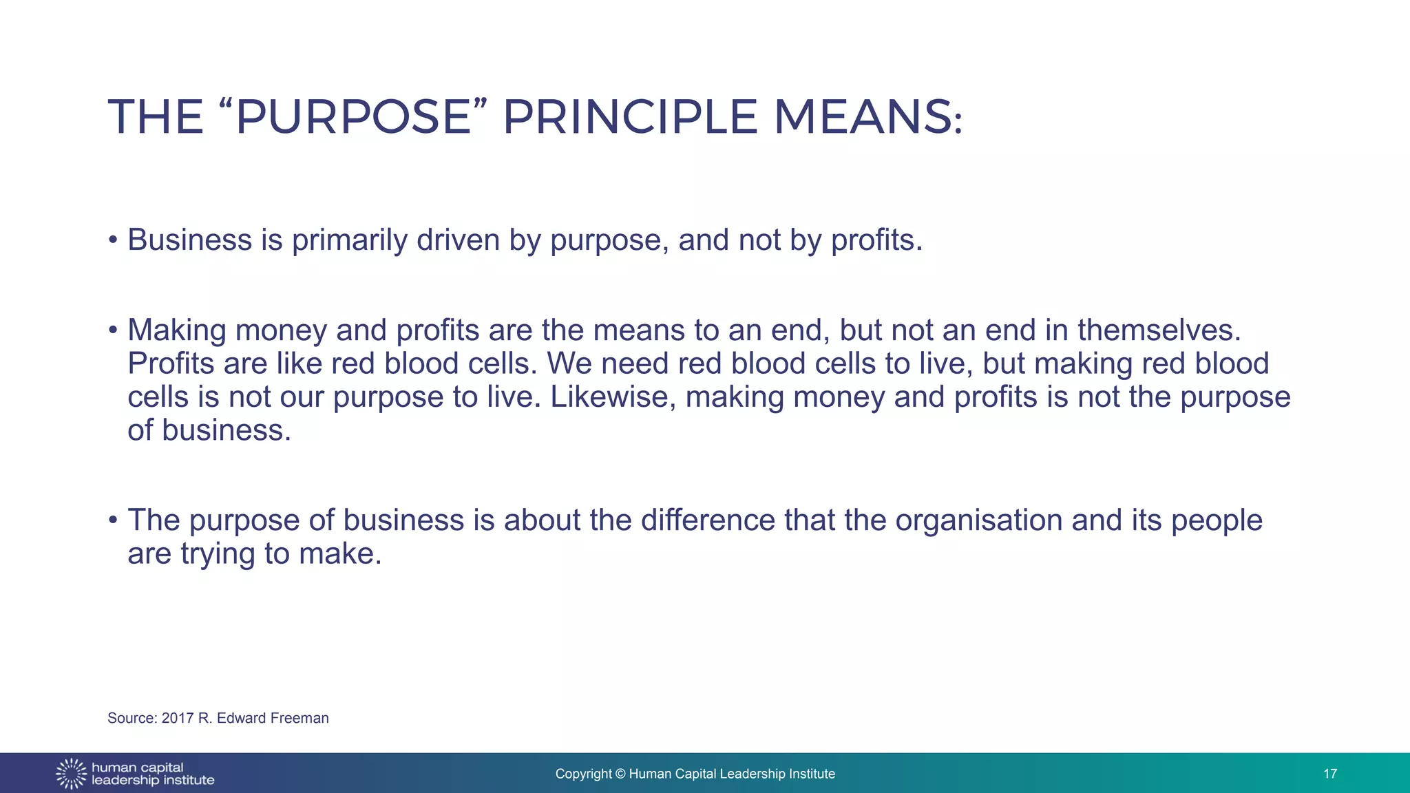 Copyright © Human Capital Leadership Institute
• Business is primarily driven by purpose, and not by profits.
• Making money and profits are the means to an end, but not an end in themselves.
Profits are like red blood cells. We need red blood cells to live, but making red blood
cells is not our purpose to live. Likewise, making money and profits is not the purpose
of business.
• The purpose of business is about the difference that the organisation and its people
are trying to make.
THE “PURPOSE” PRINCIPLE MEANS:
17
Source: 2017 R. Edward Freeman
 