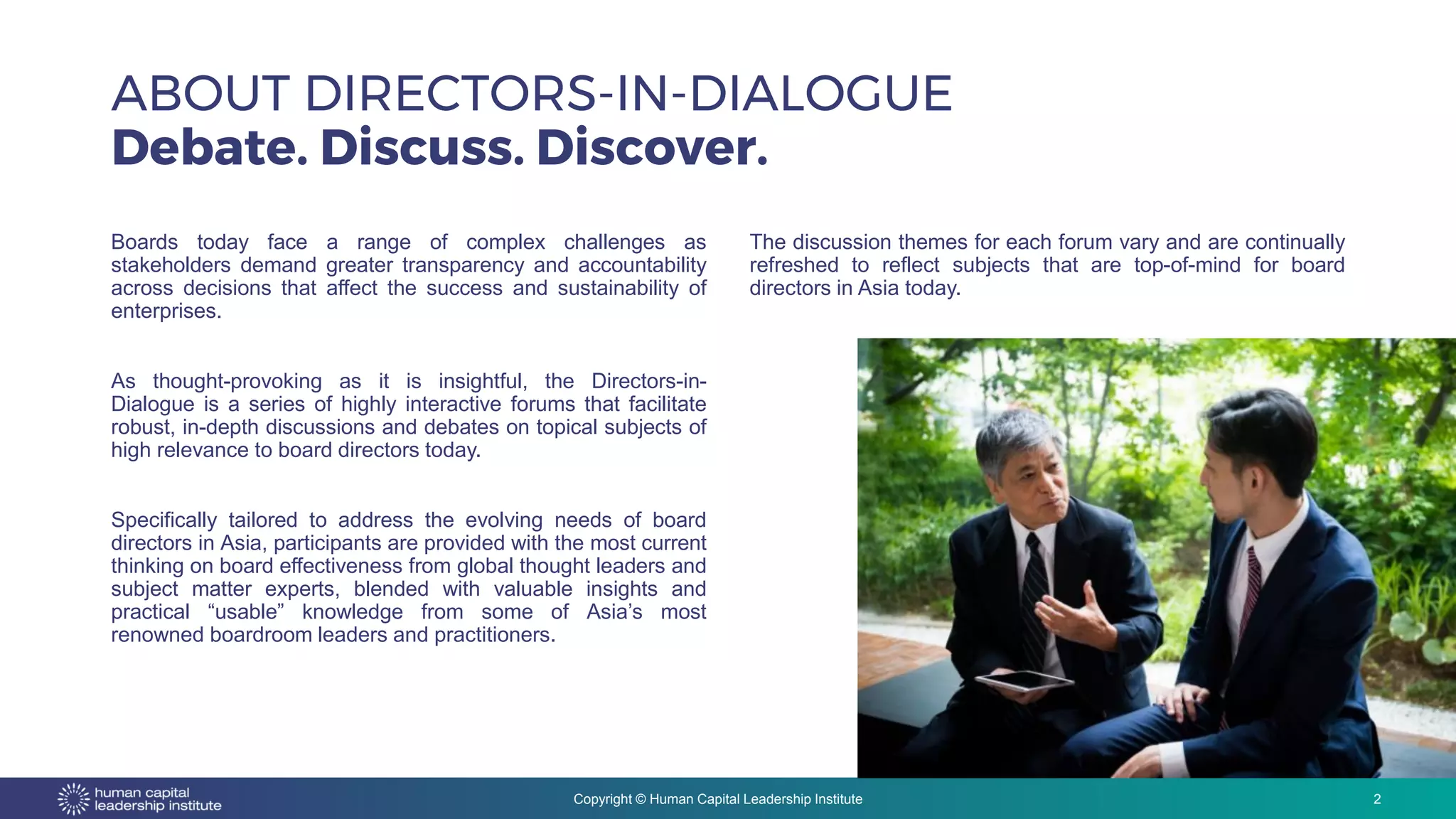 Copyright © Human Capital Leadership Institute
ABOUT DIRECTORS-IN-DIALOGUE
Debate. Discuss. Discover.
2
Boards today face a range of complex challenges as
stakeholders demand greater transparency and accountability
across decisions that affect the success and sustainability of
enterprises.
As thought-provoking as it is insightful, the Directors-in-
Dialogue is a series of highly interactive forums that facilitate
robust, in-depth discussions and debates on topical subjects of
high relevance to board directors today.
Specifically tailored to address the evolving needs of board
directors in Asia, participants are provided with the most current
thinking on board effectiveness from global thought leaders and
subject matter experts, blended with valuable insights and
practical “usable” knowledge from some of Asia’s most
renowned boardroom leaders and practitioners.
The discussion themes for each forum vary and are continually
refreshed to reflect subjects that are top-of-mind for board
directors in Asia today.
 