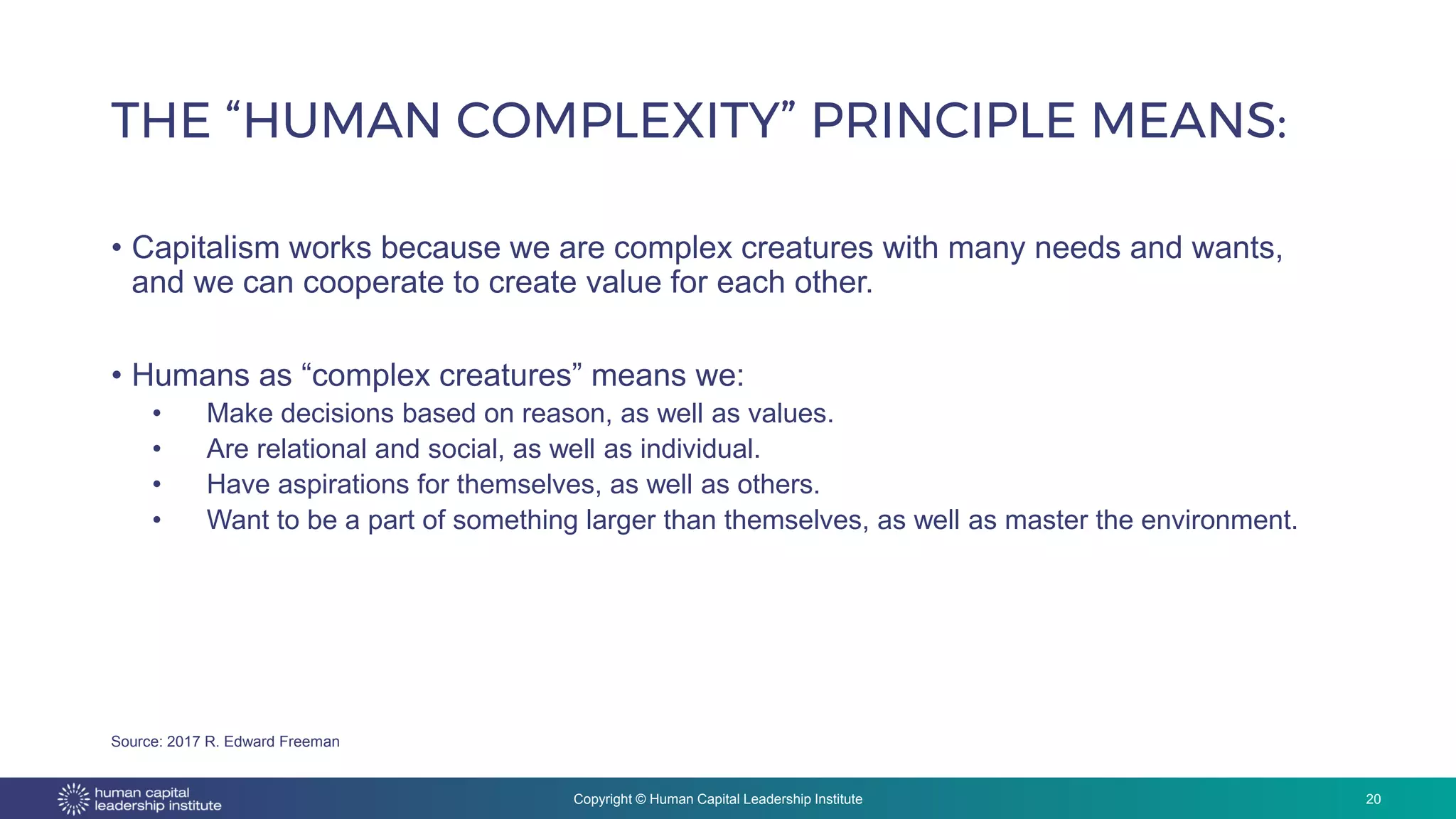 Copyright © Human Capital Leadership Institute
• Capitalism works because we are complex creatures with many needs and wants,
and we can cooperate to create value for each other.
• Humans as “complex creatures” means we:
• Make decisions based on reason, as well as values.
• Are relational and social, as well as individual.
• Have aspirations for themselves, as well as others.
• Want to be a part of something larger than themselves, as well as master the environment.
THE “HUMAN COMPLEXITY” PRINCIPLE MEANS:
20
Source: 2017 R. Edward Freeman
 