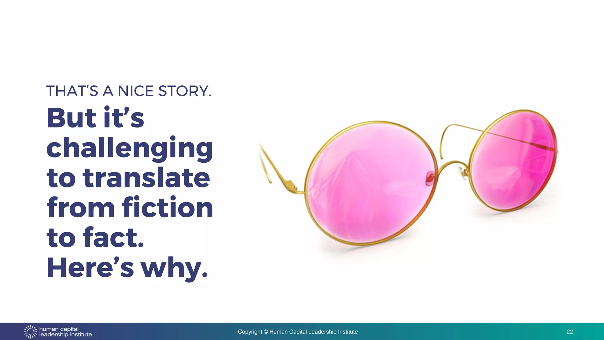 Copyright © Human Capital Leadership Institute
THAT’S A NICE STORY.
But it’s
challenging
to translate
from fiction
to fact.
Here’s why.
22
 