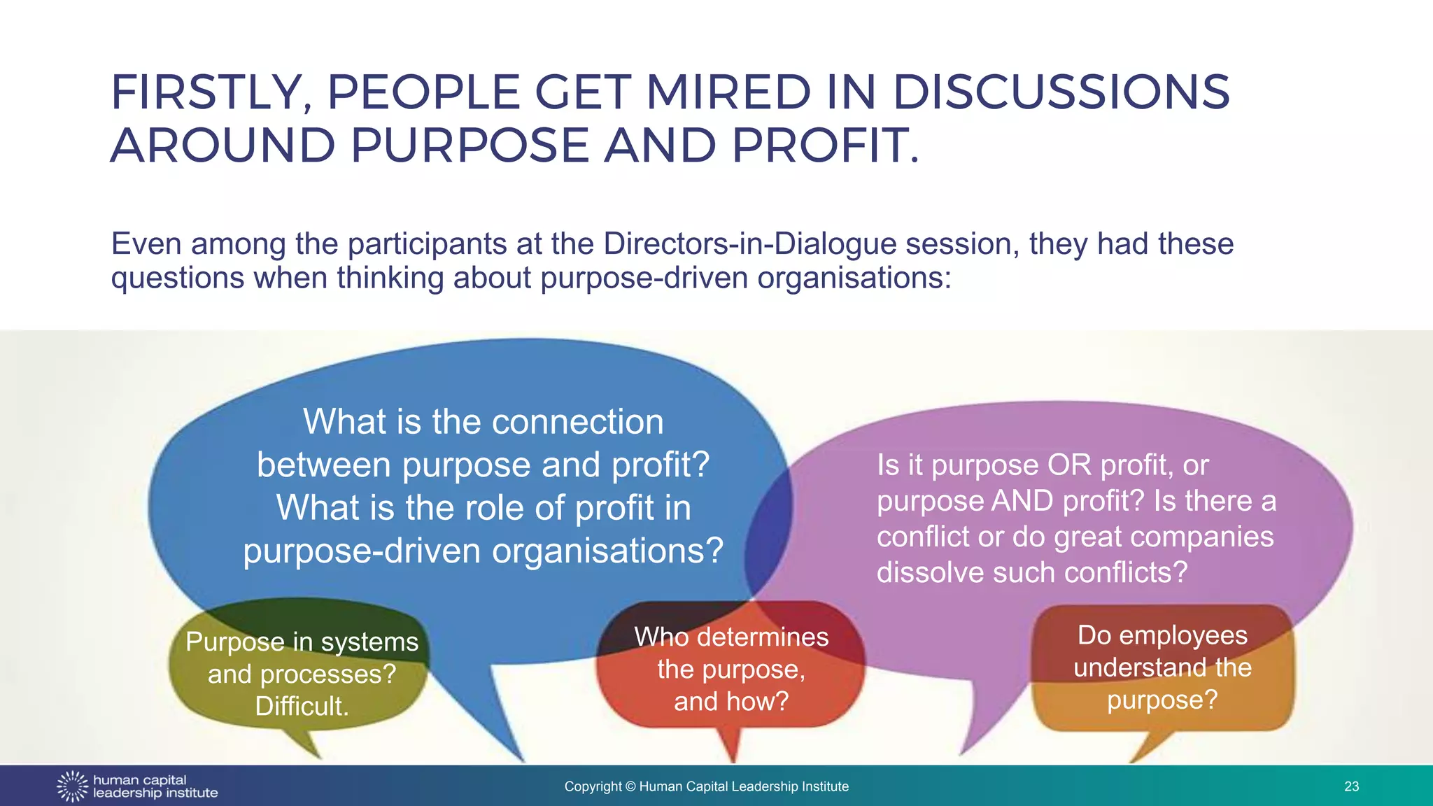 Copyright © Human Capital Leadership Institute
FIRSTLY, PEOPLE GET MIRED IN DISCUSSIONS
AROUND PURPOSE AND PROFIT.
23
Even among the participants at the Directors-in-Dialogue session, they had these
questions when thinking about purpose-driven organisations:
Source: 2017 R. Edward Freeman
What is the connection
between purpose and profit?
What is the role of profit in
purpose-driven organisations?
Purpose in systems
and processes?
Difficult.
Is it purpose OR profit, or
purpose AND profit? Is there a
conflict or do great companies
dissolve such conflicts?
Who determines
the purpose,
and how?
Do employees
understand the
purpose?
 