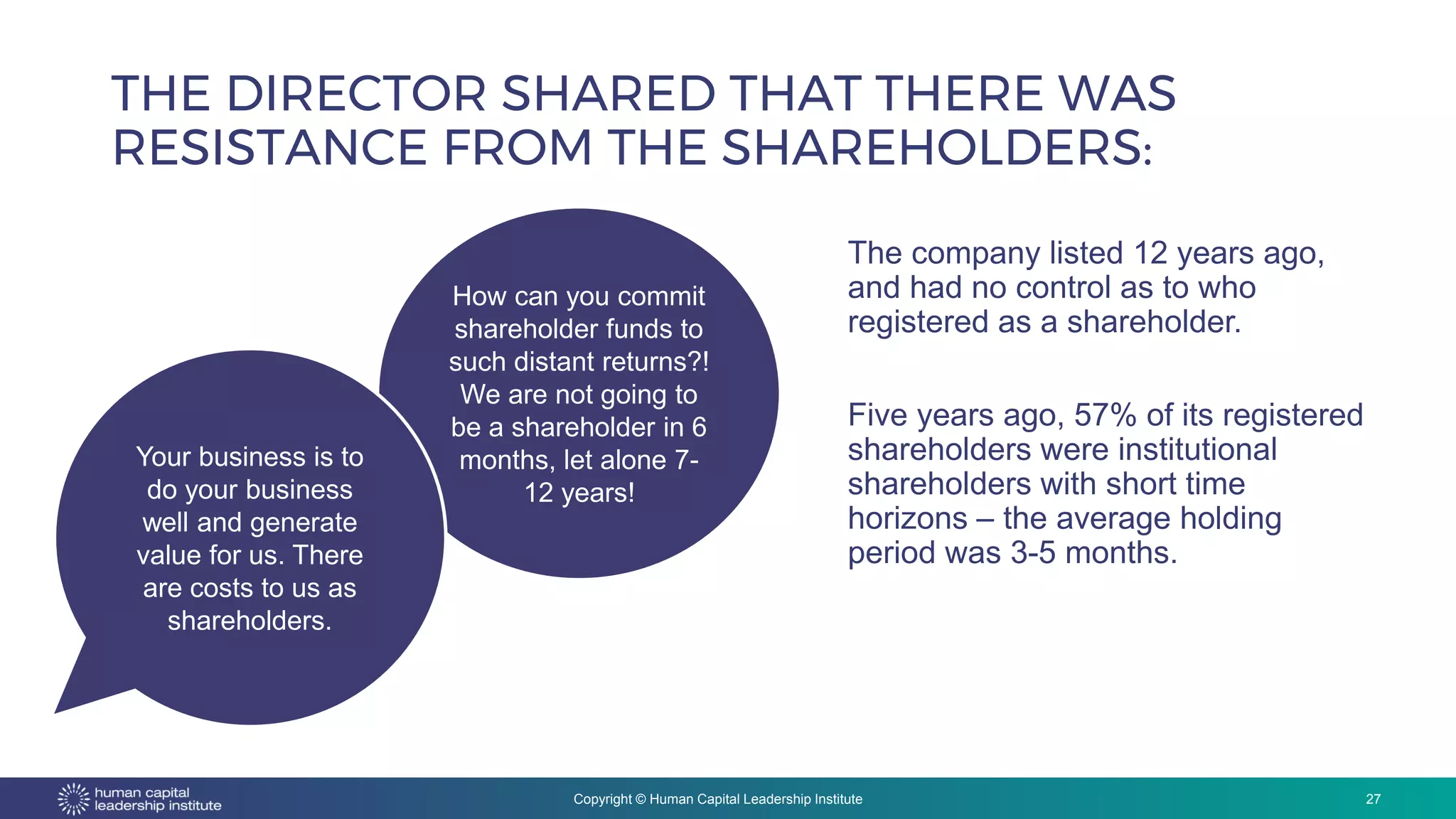 Copyright © Human Capital Leadership Institute
THE DIRECTOR SHARED THAT THERE WAS
RESISTANCE FROM THE SHAREHOLDERS:
27
The company listed 12 years ago,
and had no control as to who
registered as a shareholder.
Five years ago, 57% of its registered
shareholders were institutional
shareholders with short time
horizons – the average holding
period was 3-5 months.
How can you commit
shareholder funds to
such distant returns?!
We are not going to
be a shareholder in 6
months, let alone 7-
12 years!
Your business is to
do your business
well and generate
value for us. There
are costs to us as
shareholders.
 