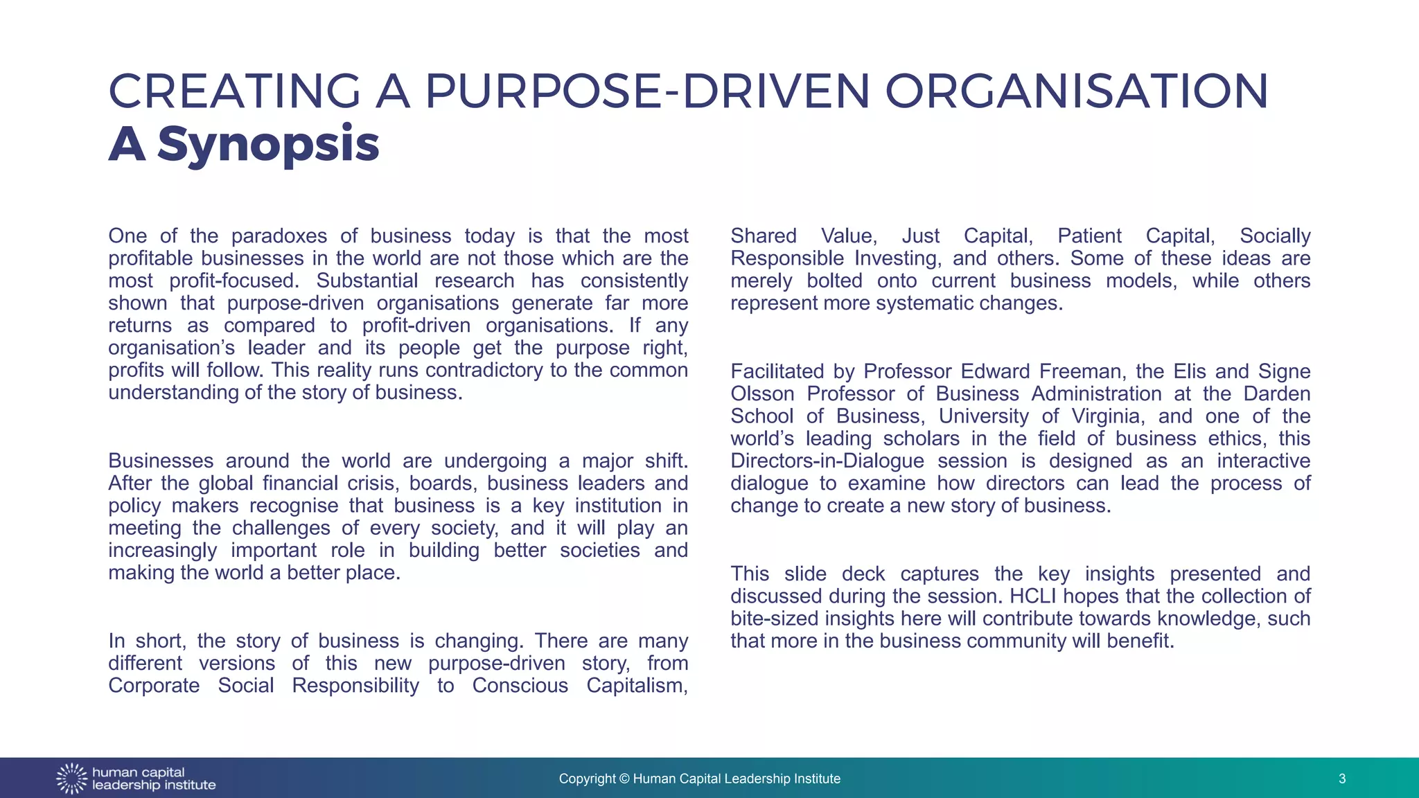 Copyright © Human Capital Leadership Institute
One of the paradoxes of business today is that the most
profitable businesses in the world are not those which are the
most profit-focused. Substantial research has consistently
shown that purpose-driven organisations generate far more
returns as compared to profit-driven organisations. If any
organisation’s leader and its people get the purpose right,
profits will follow. This reality runs contradictory to the common
understanding of the story of business.
Businesses around the world are undergoing a major shift.
After the global financial crisis, boards, business leaders and
policy makers recognise that business is a key institution in
meeting the challenges of every society, and it will play an
increasingly important role in building better societies and
making the world a better place.
In short, the story of business is changing. There are many
different versions of this new purpose-driven story, from
Corporate Social Responsibility to Conscious Capitalism,
Shared Value, Just Capital, Patient Capital, Socially
Responsible Investing, and others. Some of these ideas are
merely bolted onto current business models, while others
represent more systematic changes.
Facilitated by Professor Edward Freeman, the Elis and Signe
Olsson Professor of Business Administration at the Darden
School of Business, University of Virginia, and one of the
world’s leading scholars in the field of business ethics, this
Directors-in-Dialogue session is designed as an interactive
dialogue to examine how directors can lead the process of
change to create a new story of business.
This slide deck captures the key insights presented and
discussed during the session. HCLI hopes that the collection of
bite-sized insights here will contribute towards knowledge, such
that more in the business community will benefit.
CREATING A PURPOSE-DRIVEN ORGANISATION
A Synopsis
3
 