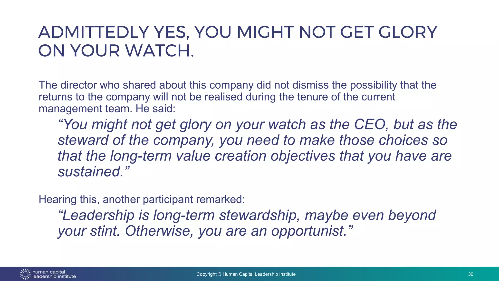 Copyright © Human Capital Leadership Institute
ADMITTEDLY YES, YOU MIGHT NOT GET GLORY
ON YOUR WATCH.
30
The director who shared about this company did not dismiss the possibility that the
returns to the company will not be realised during the tenure of the current
management team. He said:
“You might not get glory on your watch as the CEO, but as the
steward of the company, you need to make those choices so
that the long-term value creation objectives that you have are
sustained.”
Hearing this, another participant remarked:
“Leadership is long-term stewardship, maybe even beyond
your stint. Otherwise, you are an opportunist.”
 
