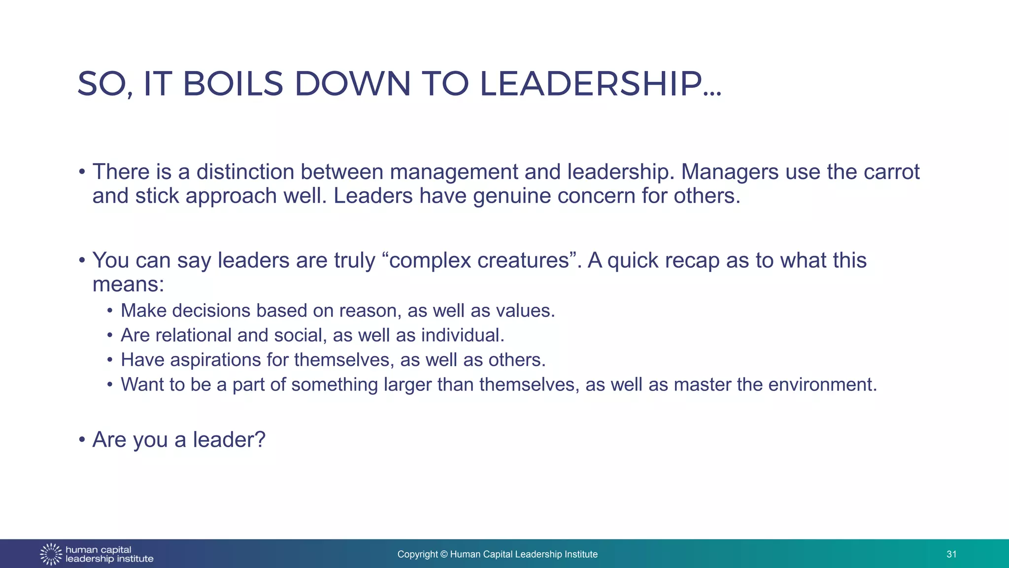 Copyright © Human Capital Leadership Institute
SO, IT BOILS DOWN TO LEADERSHIP…
31
• There is a distinction between management and leadership. Managers use the carrot
and stick approach well. Leaders have genuine concern for others.
• You can say leaders are truly “complex creatures”. A quick recap as to what this
means:
• Make decisions based on reason, as well as values.
• Are relational and social, as well as individual.
• Have aspirations for themselves, as well as others.
• Want to be a part of something larger than themselves, as well as master the environment.
• Are you a leader?
 