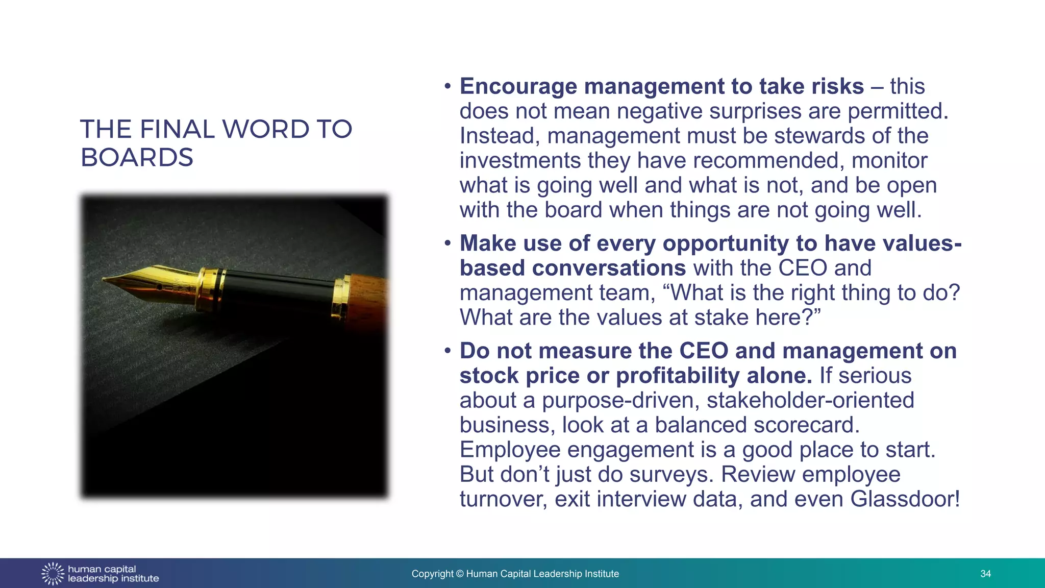 Copyright © Human Capital Leadership Institute
THE FINAL WORD TO
BOARDS
• Encourage management to take risks – this
does not mean negative surprises are permitted.
Instead, management must be stewards of the
investments they have recommended, monitor
what is going well and what is not, and be open
with the board when things are not going well.
• Make use of every opportunity to have values-
based conversations with the CEO and
management team, “What is the right thing to do?
What are the values at stake here?”
• Do not measure the CEO and management on
stock price or profitability alone. If serious
about a purpose-driven, stakeholder-oriented
business, look at a balanced scorecard.
Employee engagement is a good place to start.
But don’t just do surveys. Review employee
turnover, exit interview data, and even Glassdoor!
34
 