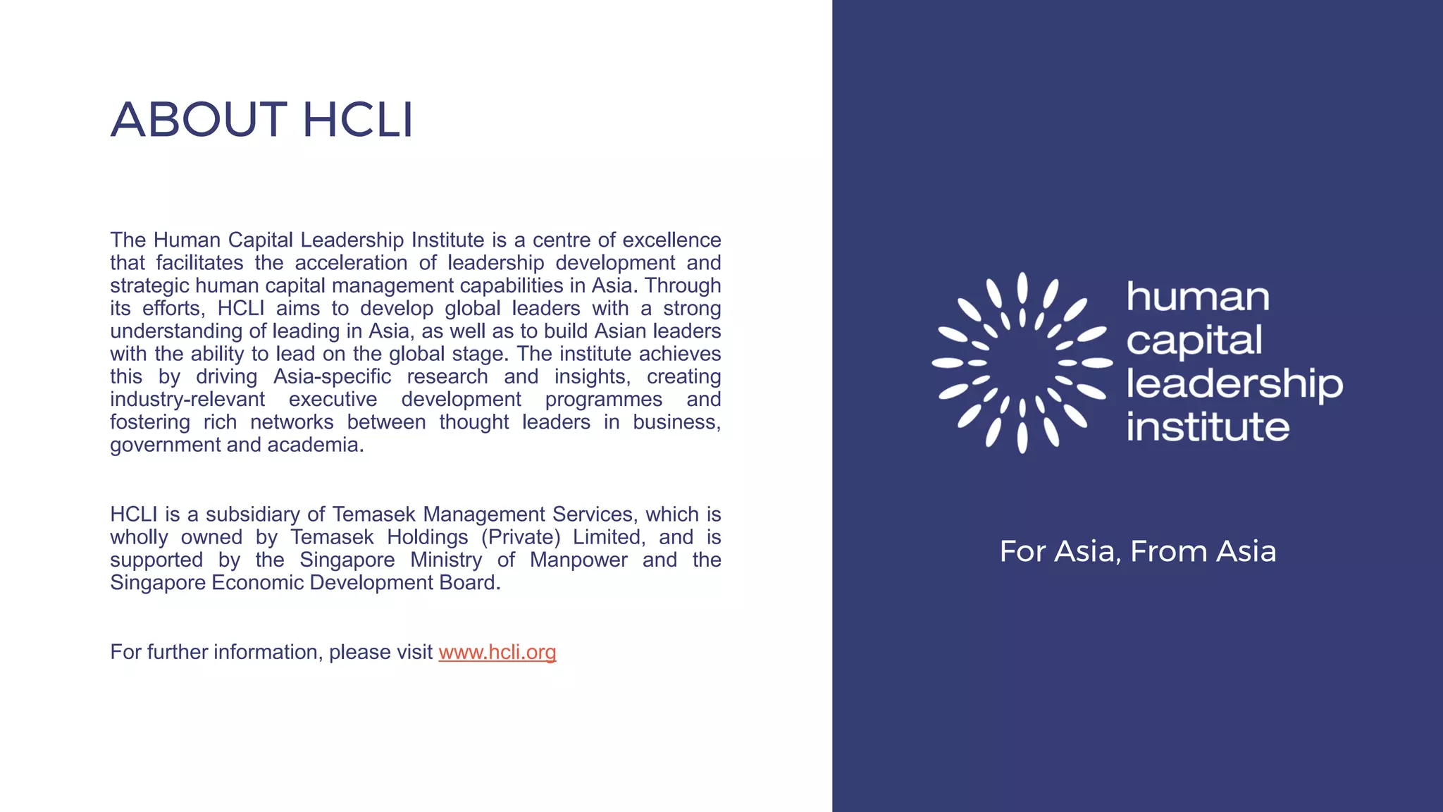 The Human Capital Leadership Institute is a centre of excellence
that facilitates the acceleration of leadership development and
strategic human capital management capabilities in Asia. Through
its efforts, HCLI aims to develop global leaders with a strong
understanding of leading in Asia, as well as to build Asian leaders
with the ability to lead on the global stage. The institute achieves
this by driving Asia-specific research and insights, creating
industry-relevant executive development programmes and
fostering rich networks between thought leaders in business,
government and academia.
HCLI is a subsidiary of Temasek Management Services, which is
wholly owned by Temasek Holdings (Private) Limited, and is
supported by the Singapore Ministry of Manpower and the
Singapore Economic Development Board.
For further information, please visit www.hcli.org
ABOUT HCLI
For Asia, From Asia
 