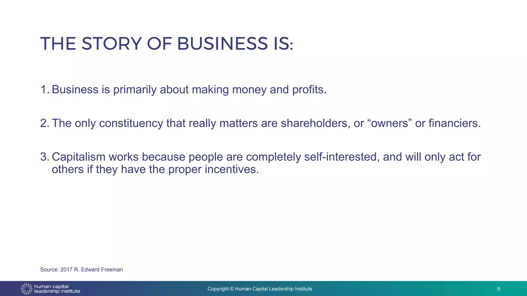 Copyright © Human Capital Leadership Institute
1. Business is primarily about making money and profits.
2. The only constituency that really matters are shareholders, or “owners” or financiers.
3. Capitalism works because people are completely self-interested, and will only act for
others if they have the proper incentives.
THE STORY OF BUSINESS IS:
9
Source: 2017 R. Edward Freeman
 