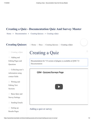11/3/2020 Creating a Quiz - Documentation Quiz And Survey Master
https://quizandsurveymaster.com/docs/creating-quizzes-and-surveys/creating-your-quiz-or-survey/ 1/4
Creating Quizzes
Creating a Quiz
Adding and
Editing Pages and
Questions
Collecting user’s
information using
contact fields
Writing and
Editing Text
Sections
Basic Quiz and
Survey Settings
Sending Emails
Setting up
Results Pages
Home Docs Creating Quizzes Creating a Quiz
Creating a Quiz - Documentation Quiz And Survey Master
Home » Documentation » Creating Quizzes » Creating a Quiz
Creating a Quiz
Documentation for 7.0 version of plugins is available at QSM 7.0
Documentation
Adding a quiz or survey
QSM - Quizzes/Surveys PageQSM - Quizzes/Surveys Page
 
