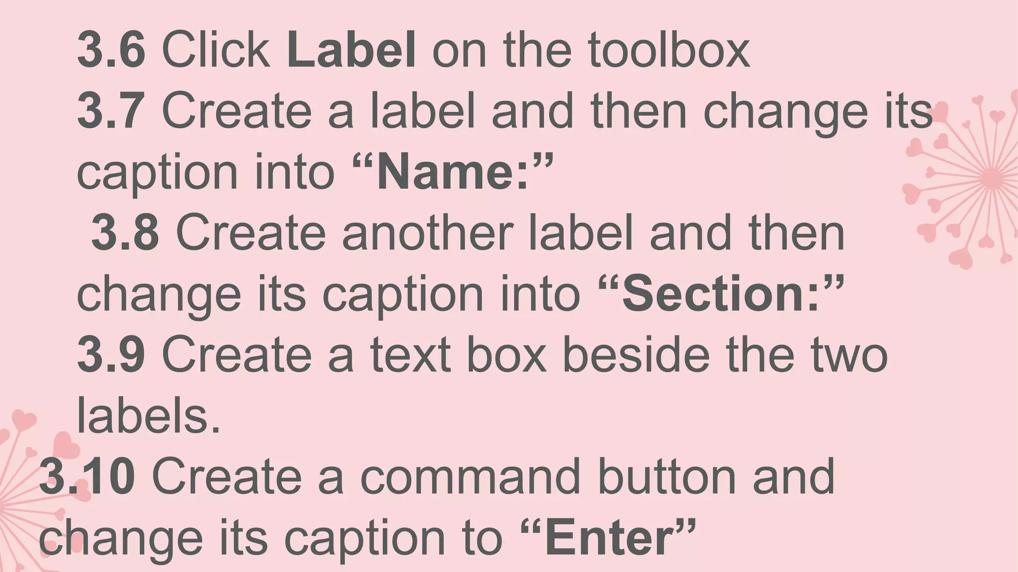 3.6 Click Label on the toolbox 3.7 Create a label and then change its caption into “Name:” 3.8 Create another label and then change its caption into “Section:” 3.9 Create a text box beside the two labels. 3.10 Create a command button and change its caption to “Enter” 