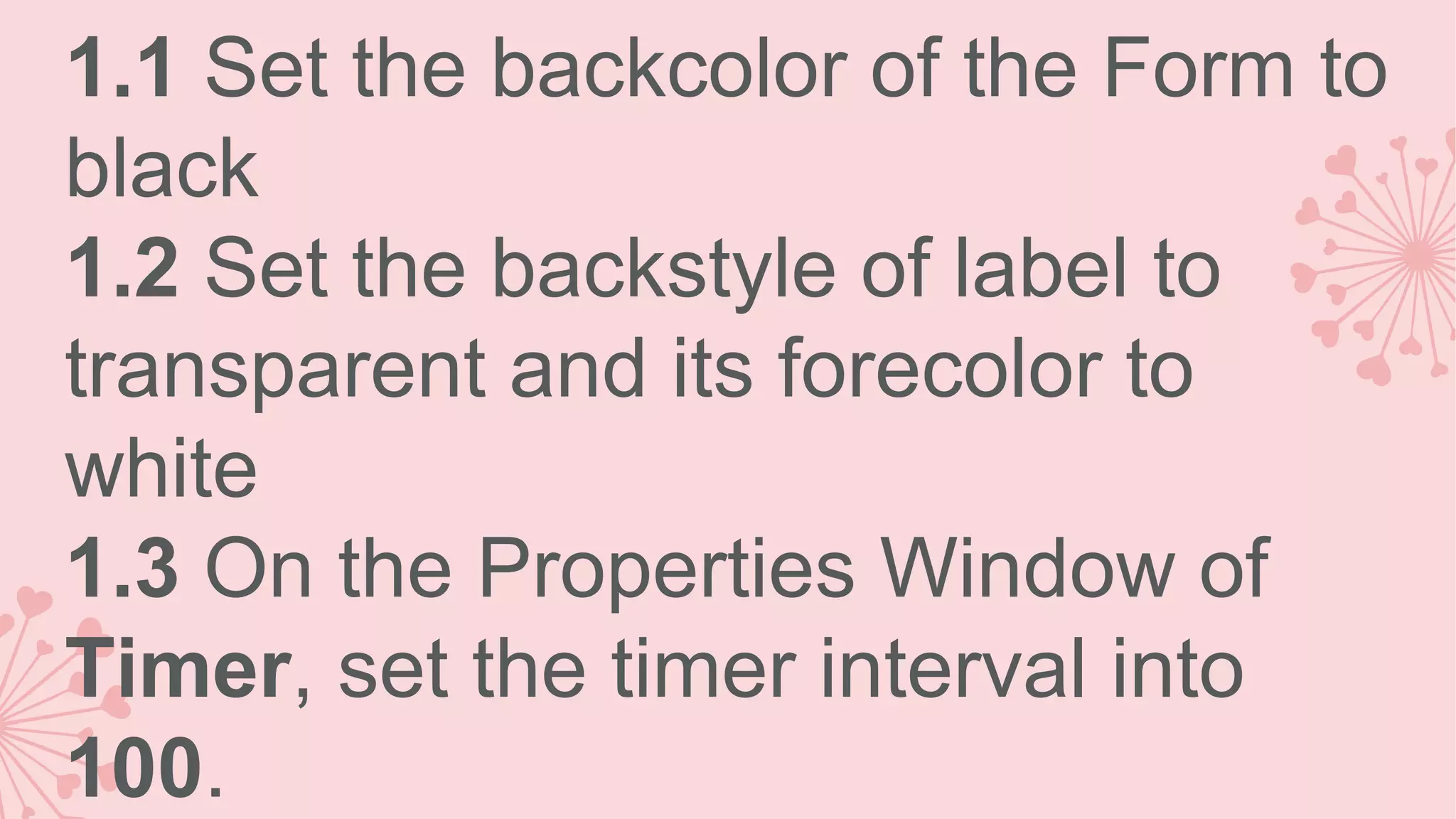 1.1 Set the backcolor of the Form to black 1.2 Set the backstyle of label to transparent and its forecolor to white 1.3 On the Properties Window of Timer, set the timer interval into 100. 