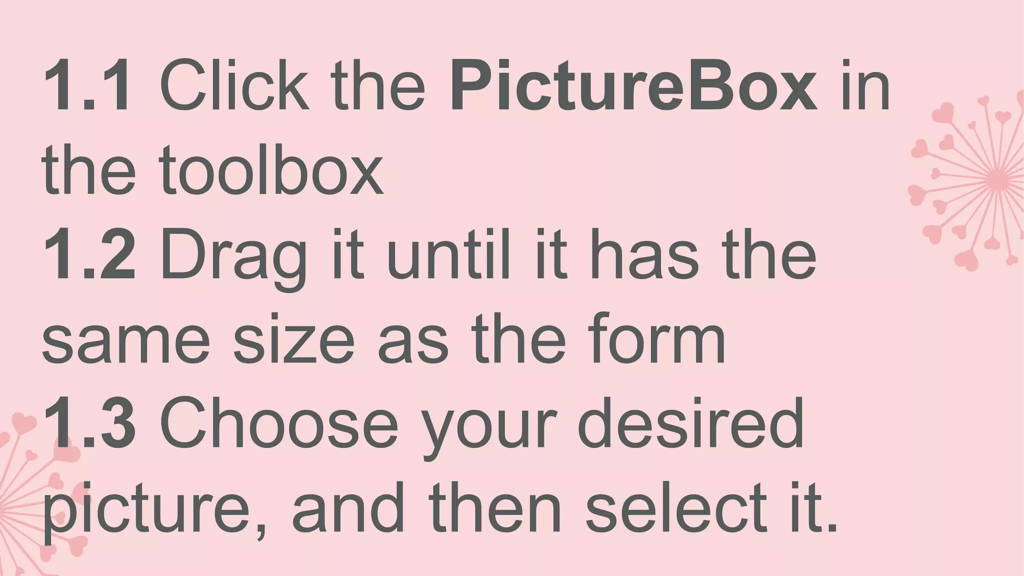 1.1 Click the PictureBox in the toolbox 1.2 Drag it until it has the same size as the form 1.3 Choose your desired picture, and then select it. 
