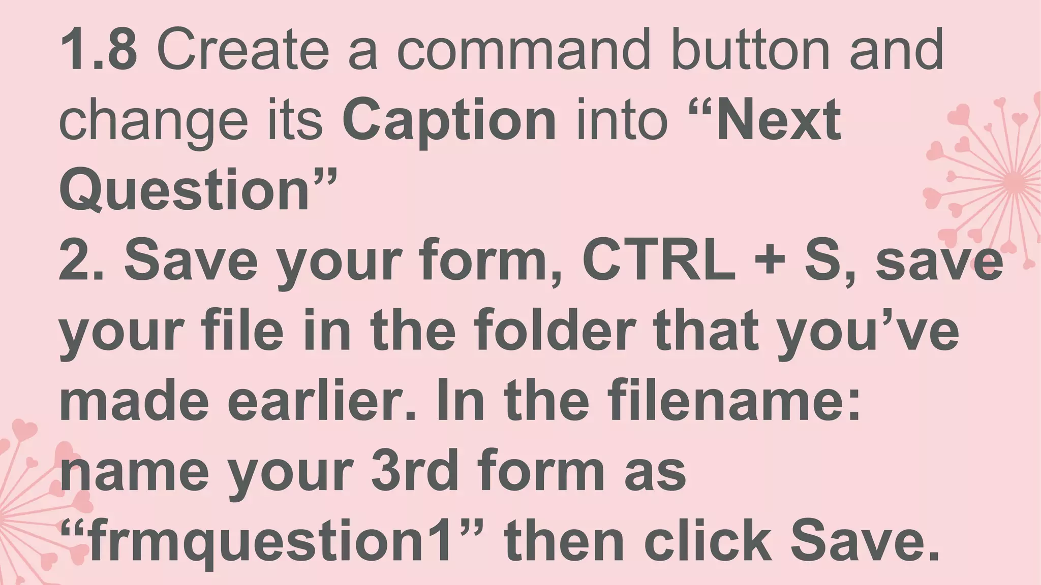 1.8 Create a command button and change its Caption into “Next Question” 2. Save your form, CTRL + S, save your file in the folder that you’ve made earlier. In the filename: name your 3rd form as “frmquestion1” then click Save. 
