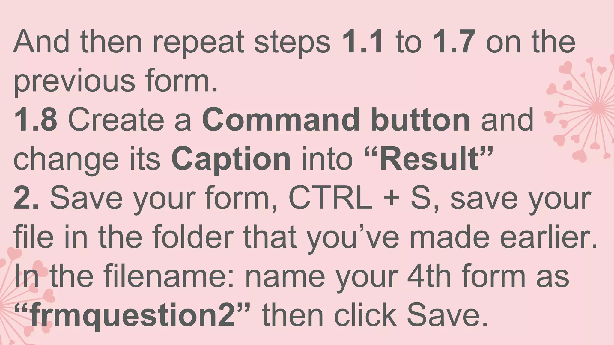 And then repeat steps 1.1 to 1.7 on the previous form. 1.8 Create a Command button and change its Caption into “Result” 2. Save your form, CTRL + S, save your file in the folder that you’ve made earlier. In the filename: name your 4th form as “frmquestion2” then click Save. 