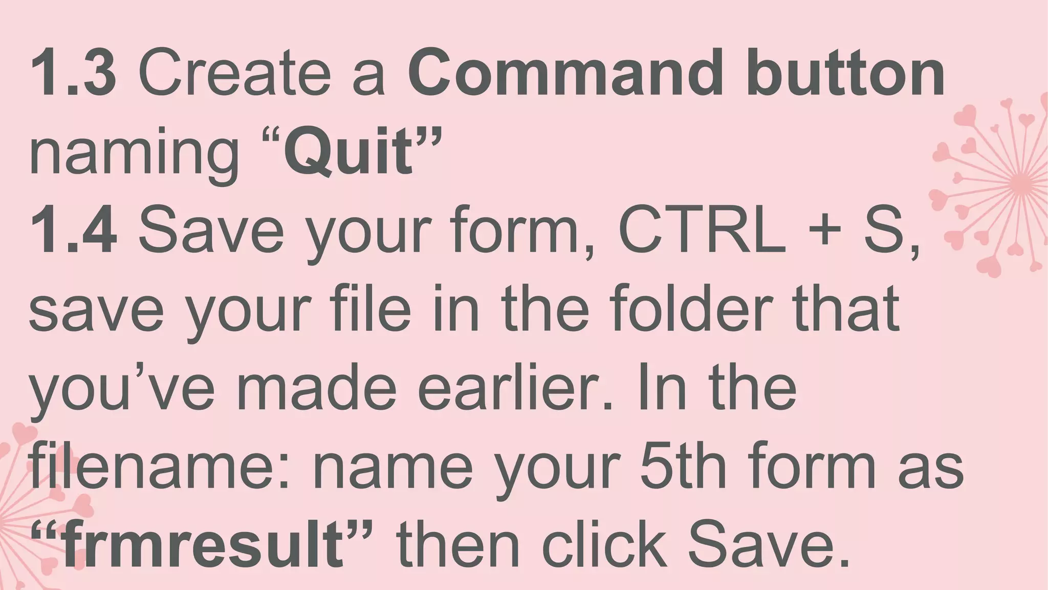 1.3 Create a Command button naming “Quit” 1.4 Save your form, CTRL + S, save your file in the folder that you’ve made earlier. In the filename: name your 5th form as “frmresult” then click Save. 