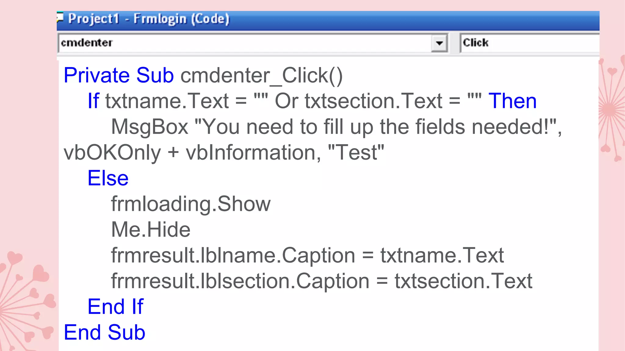 Private Sub cmdenter_Click() If txtname.Text = "" Or txtsection.Text = "" Then MsgBox "You need to fill up the fields needed!", vbOKOnly + vbInformation, "Test" Else frmloading.Show Me.Hide frmresult.lblname.Caption = txtname.Text frmresult.lblsection.Caption = txtsection.Text End If End Sub 
