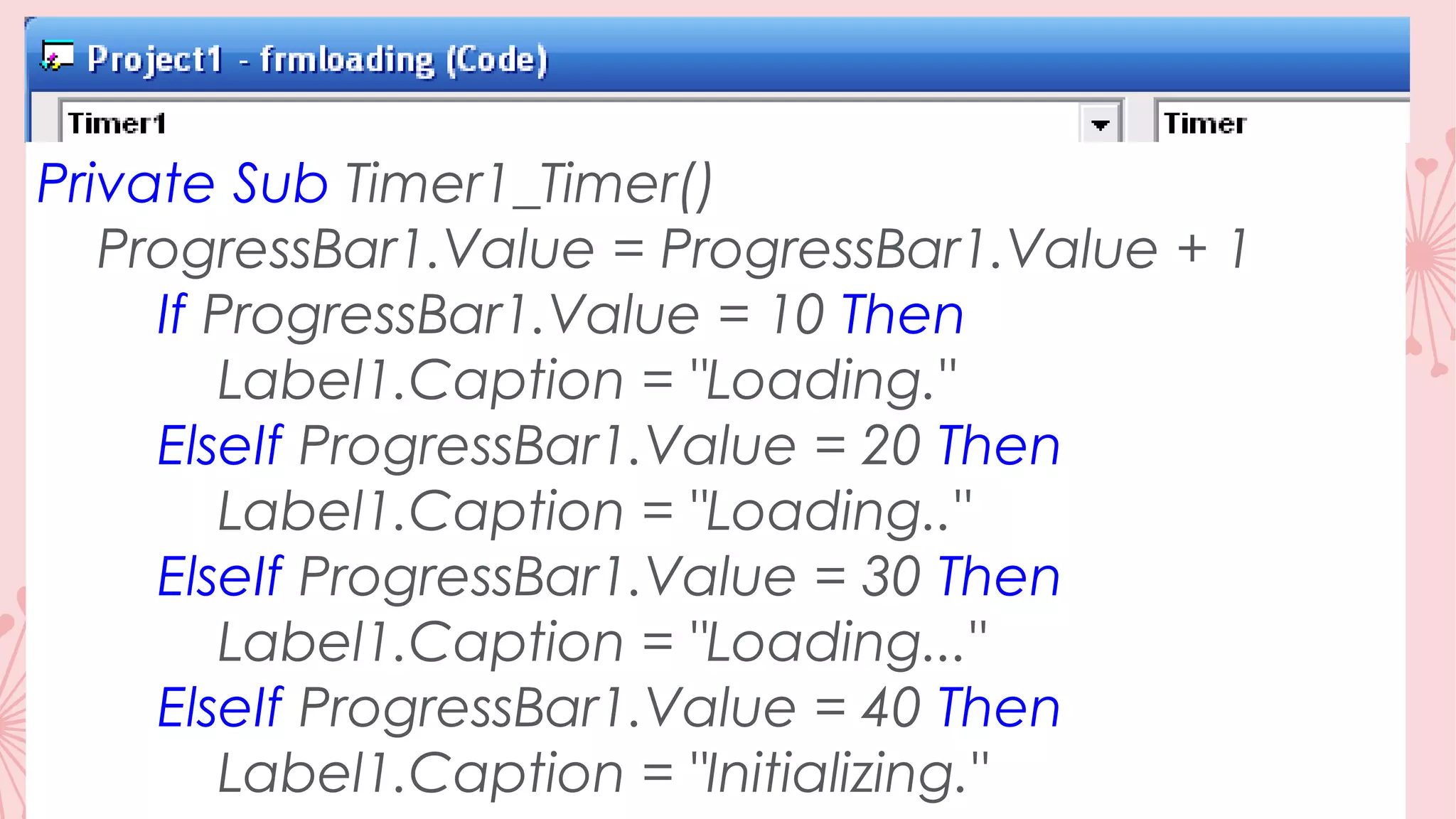 Private Sub Timer1_Timer() ProgressBar1.Value = ProgressBar1.Value + 1 If ProgressBar1.Value = 10 Then Label1.Caption = "Loading." ElseIf ProgressBar1.Value = 20 Then Label1.Caption = "Loading.." ElseIf ProgressBar1.Value = 30 Then Label1.Caption = "Loading..." ElseIf ProgressBar1.Value = 40 Then Label1.Caption = "Initializing." 