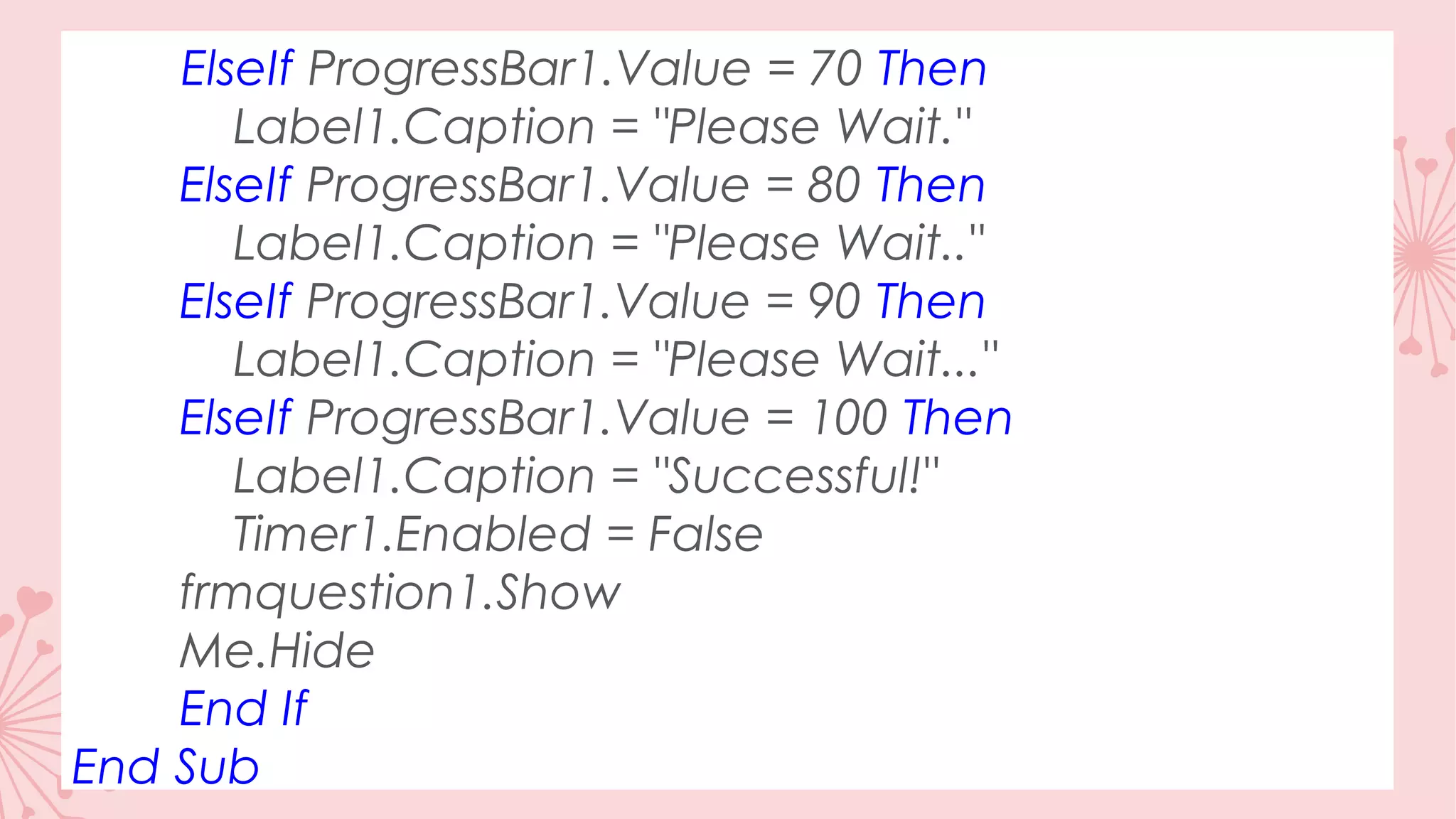 ElseIf ProgressBar1.Value = 70 Then Label1.Caption = "Please Wait." ElseIf ProgressBar1.Value = 80 Then Label1.Caption = "Please Wait.." ElseIf ProgressBar1.Value = 90 Then Label1.Caption = "Please Wait..." ElseIf ProgressBar1.Value = 100 Then Label1.Caption = "Successful!" Timer1.Enabled = False frmquestion1.Show Me.Hide End If End Sub 