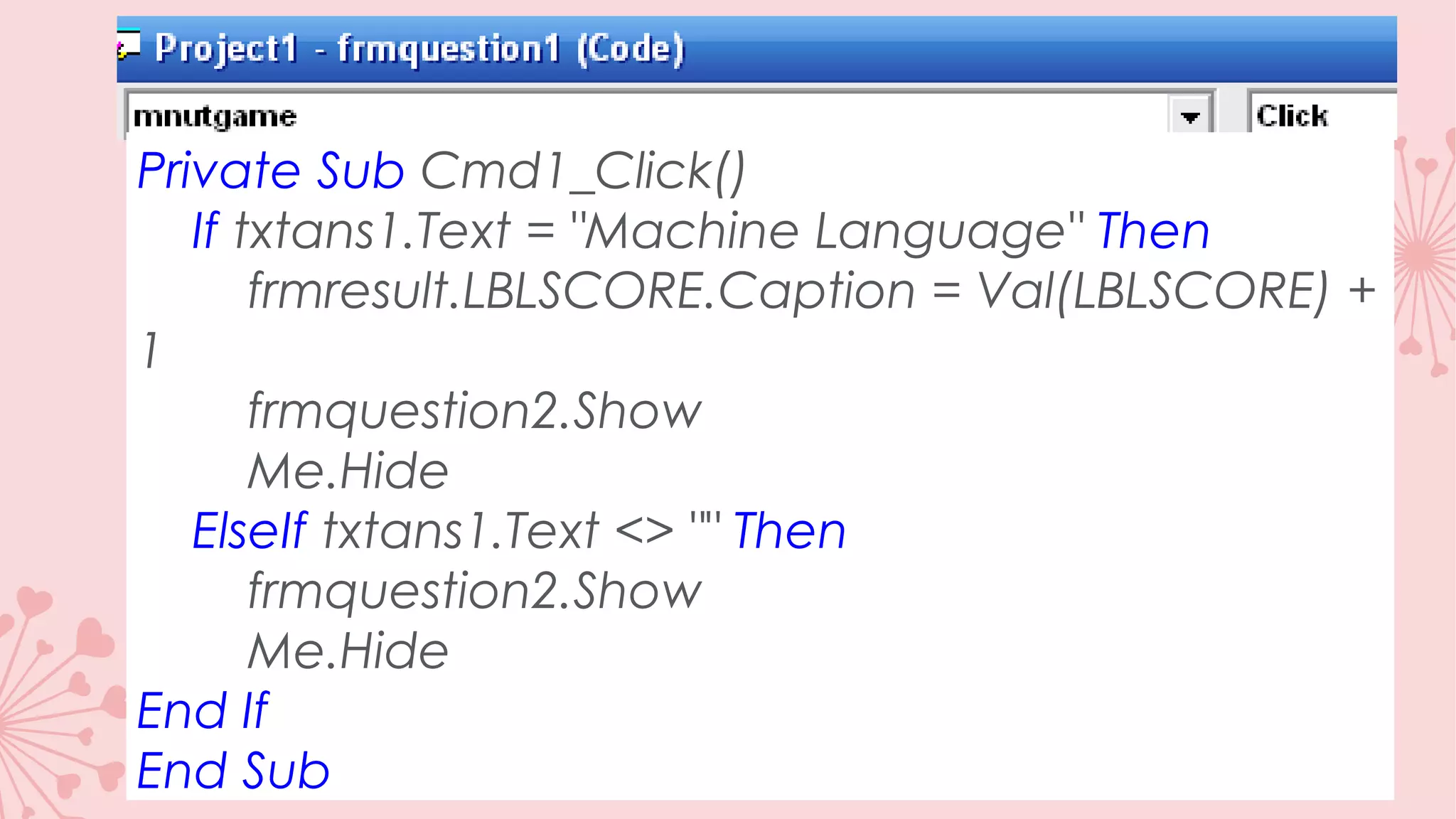 Private Sub Cmd1_Click() If txtans1.Text = "Machine Language" Then frmresult.LBLSCORE.Caption = Val(LBLSCORE) + 1 frmquestion2.Show Me.Hide ElseIf txtans1.Text <> "" Then frmquestion2.Show Me.Hide End If End Sub 