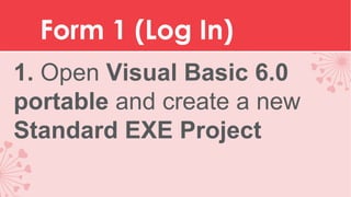 Form 1 (Log In)
1. Open Visual Basic 6.0
portable and create a new
Standard EXE Project

 