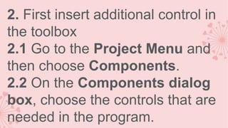 2. First insert additional control in
the toolbox
2.1 Go to the Project Menu and
then choose Components.
2.2 On the Components dialog
box, choose the controls that are
needed in the program.

 