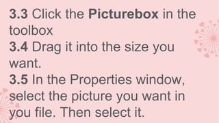 3.3 Click the Picturebox in the
toolbox
3.4 Drag it into the size you
want.
3.5 In the Properties window,
select the picture you want in
you file. Then select it.

 