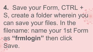 4. Save your Form, CTRL +
S, create a folder wherein you
can save your files. In the
filename: name your 1st Form
as “frmlogin” then click
Save.

 