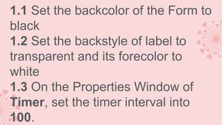 1.1 Set the backcolor of the Form to
black
1.2 Set the backstyle of label to
transparent and its forecolor to
white
1.3 On the Properties Window of
Timer, set the timer interval into
100.

 