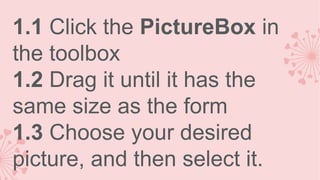 1.1 Click the PictureBox in
the toolbox
1.2 Drag it until it has the
same size as the form
1.3 Choose your desired
picture, and then select it.

 