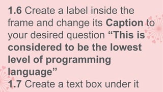 1.6 Create a label inside the
frame and change its Caption to
your desired question “This is
considered to be the lowest
level of programming
language”
1.7 Create a text box under it

 