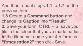 And then repeat steps 1.1 to 1.7 on the
previous form.
1.8 Create a Command button and
change its Caption into “Result”
2. Save your form, CTRL + S, save your
file in the folder that you’ve made earlier.
In the filename: name your 4th form as
“frmquestion2” then click Save.

 
