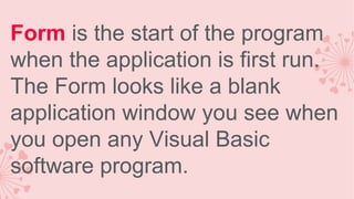 Form is the start of the program
when the application is first run.
The Form looks like a blank
application window you see when
you open any Visual Basic
software program.

 