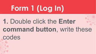 Form 1 (Log In)
1. Double click the Enter
command button, write these
codes

 