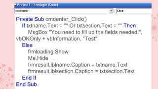 Private Sub cmdenter_Click()
If txtname.Text = "" Or txtsection.Text = "" Then
MsgBox "You need to fill up the fields needed!",
vbOKOnly + vbInformation, "Test"
Else
frmloading.Show
Me.Hide
frmresult.lblname.Caption = txtname.Text
frmresult.lblsection.Caption = txtsection.Text
End If
End Sub

 