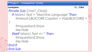 Private Sub Cmd1_Click()
If txtans1.Text = "Machine Language" Then
frmresult.LBLSCORE.Caption = Val(LBLSCORE) +
1
frmquestion2.Show
Me.Hide
ElseIf txtans1.Text <> "" Then
frmquestion2.Show
Me.Hide
End If
End Sub

 
