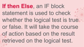 If then Else, an IF block
statement is used to check
whether the logical test is true
or false. It will take the course
of action based on the result
retrieved on the logical test.

 