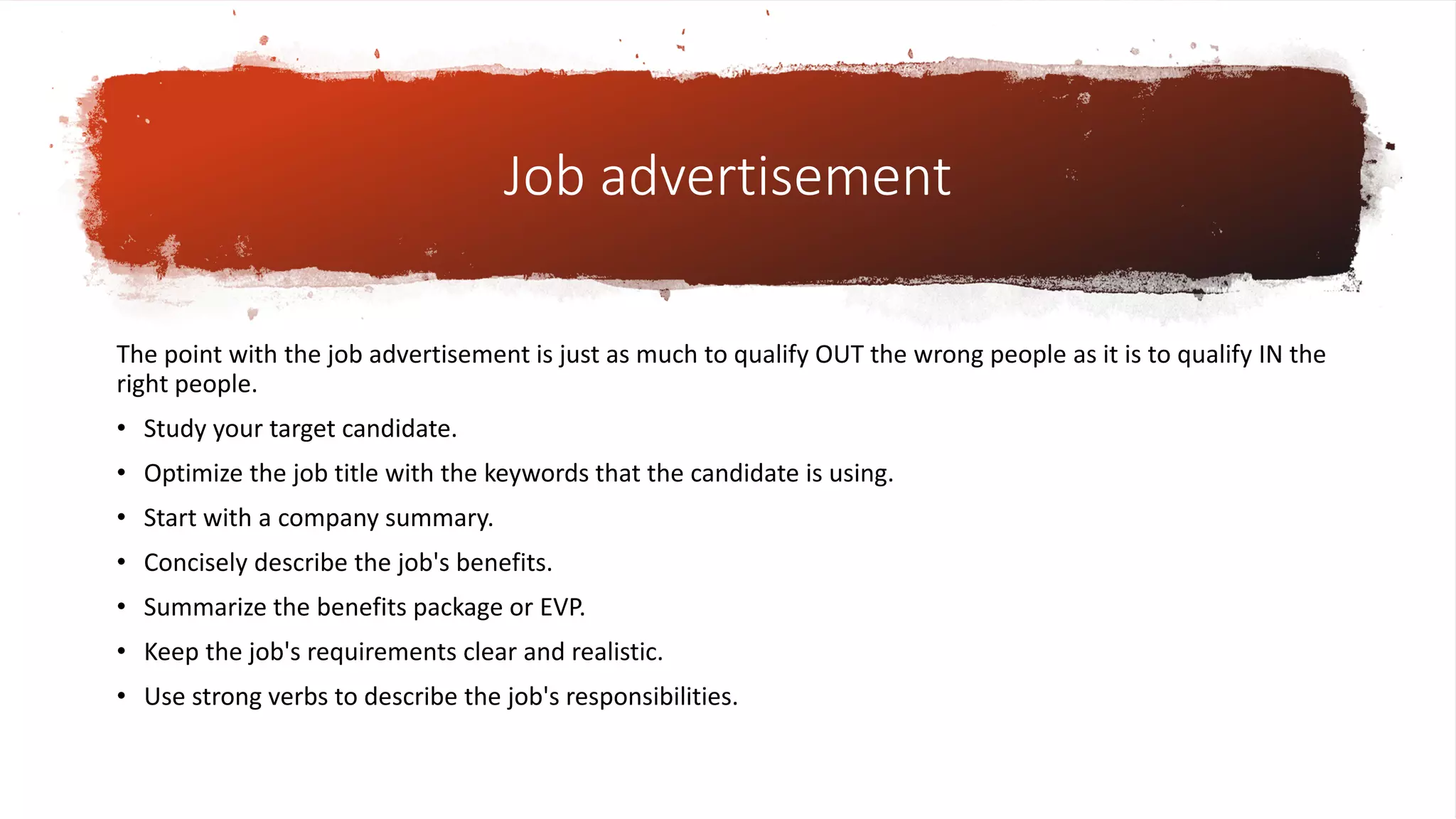 Job advertisement
The point with the job advertisement is just as much to qualify OUT the wrong people as it is to qualify IN the
right people.
• Study your target candidate.
• Optimize the job title with the keywords that the candidate is using.
• Start with a company summary.
• Concisely describe the job's benefits.
• Summarize the benefits package or EVP.
• Keep the job's requirements clear and realistic.
• Use strong verbs to describe the job's responsibilities.
 