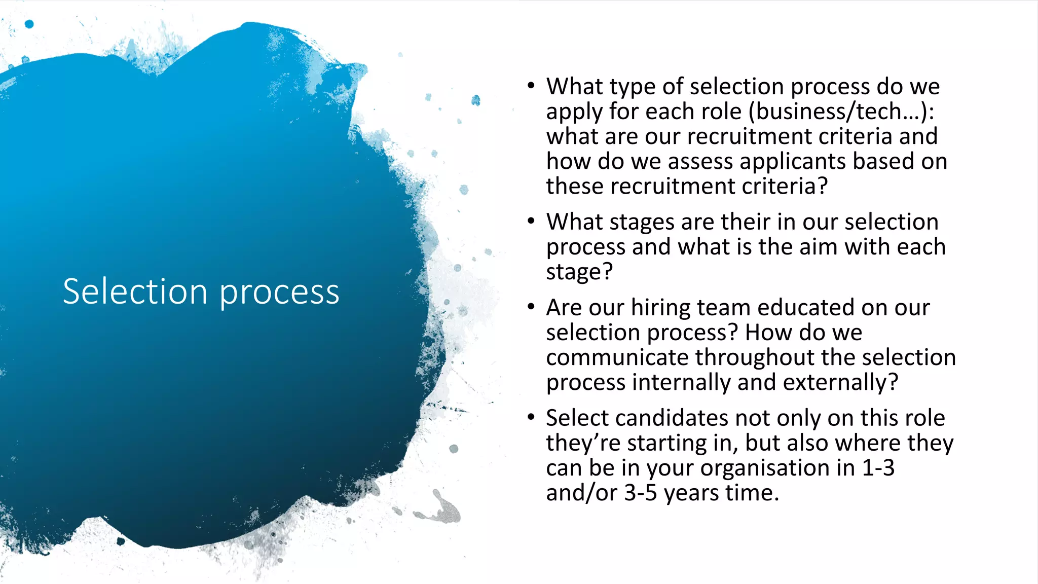 Selection process
• What type of selection process do we
apply for each role (business/tech…):
what are our recruitment criteria and
how do we assess applicants based on
these recruitment criteria?
• What stages are their in our selection
process and what is the aim with each
stage?
• Are our hiring team educated on our
selection process? How do we
communicate throughout the selection
process internally and externally?
• Select candidates not only on this role
they’re starting in, but also where they
can be in your organisation in 1-3
and/or 3-5 years time.
 
