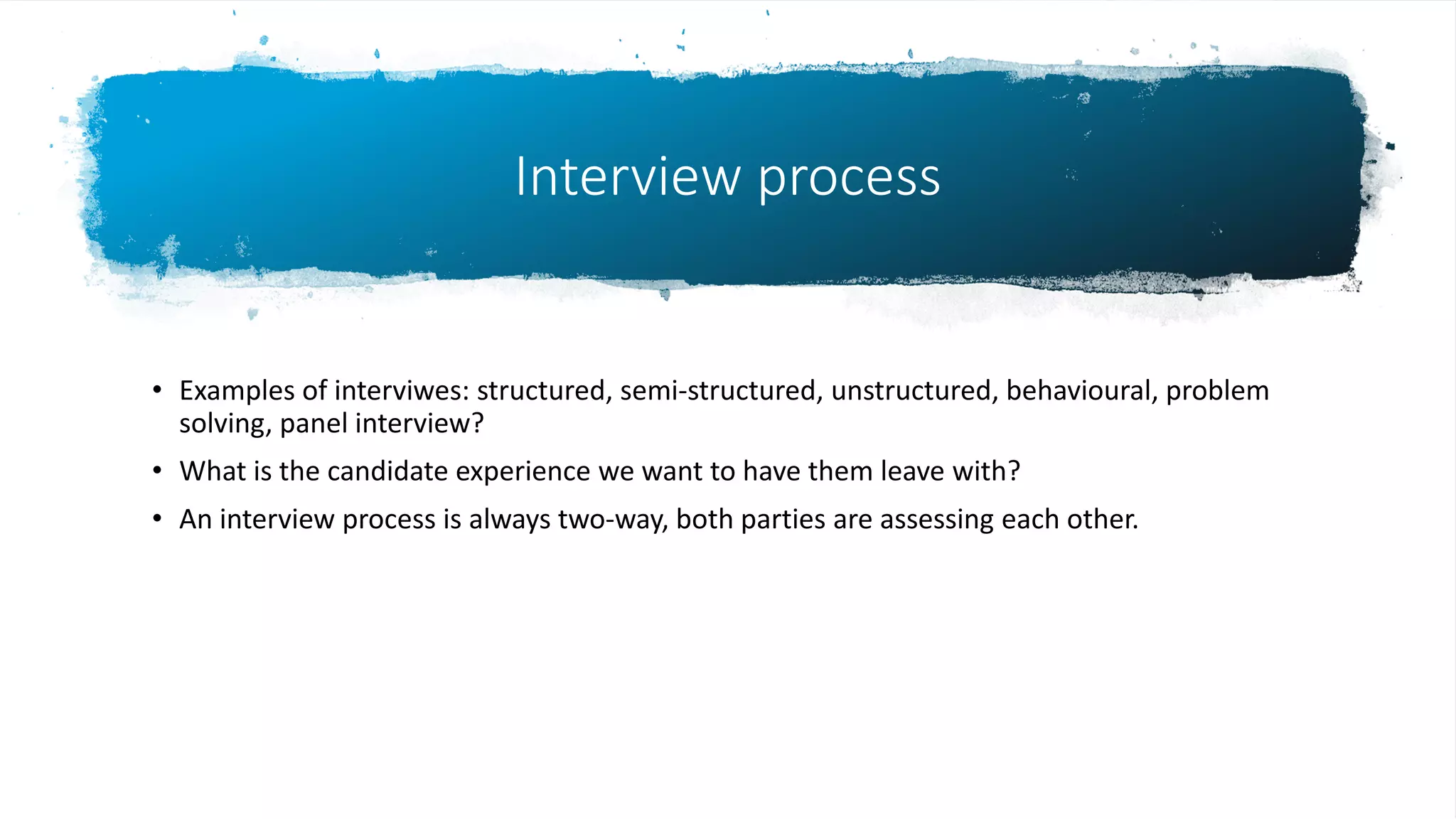 Interview process
• Examples of interviwes: structured, semi-structured, unstructured, behavioural, problem
solving, panel interview?
• What is the candidate experience we want to have them leave with?
• An interview process is always two-way, both parties are assessing each other.
 