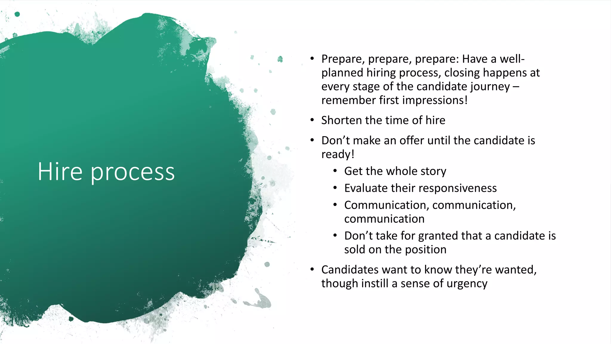 Hire process
• Prepare, prepare, prepare: Have a well-
planned hiring process, closing happens at
every stage of the candidate journey –
remember first impressions!
• Shorten the time of hire
• Don’t make an offer until the candidate is
ready!
• Get the whole story
• Evaluate their responsiveness
• Communication, communication,
communication
• Don’t take for granted that a candidate is
sold on the position
• Candidates want to know they’re wanted,
though instill a sense of urgency
 