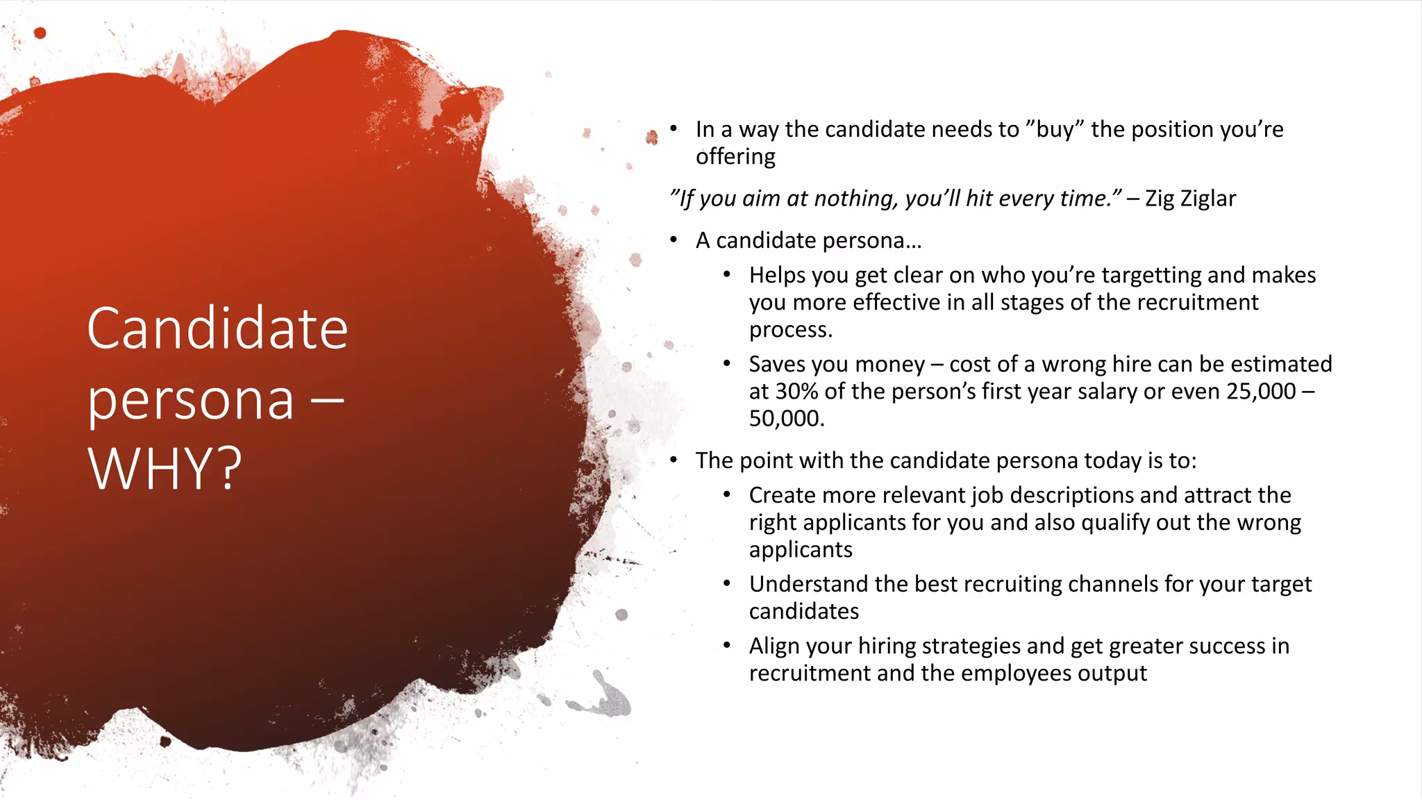 Candidate
persona –
WHY?
• In a way the candidate needs to ”buy” the position you’re
offering
”If you aim at nothing, you’ll hit every time.” – Zig Ziglar
• A candidate persona…
• Helps you get clear on who you’re targetting and makes
you more effective in all stages of the recruitment
process.
• Saves you money – cost of a wrong hire can be estimated
at 30% of the person’s first year salary or even 25,000 –
50,000.
• The point with the candidate persona today is to:
• Create more relevant job descriptions and attract the
right applicants for you and also qualify out the wrong
applicants
• Understand the best recruiting channels for your target
candidates
• Align your hiring strategies and get greater success in
recruitment and the employees output
 