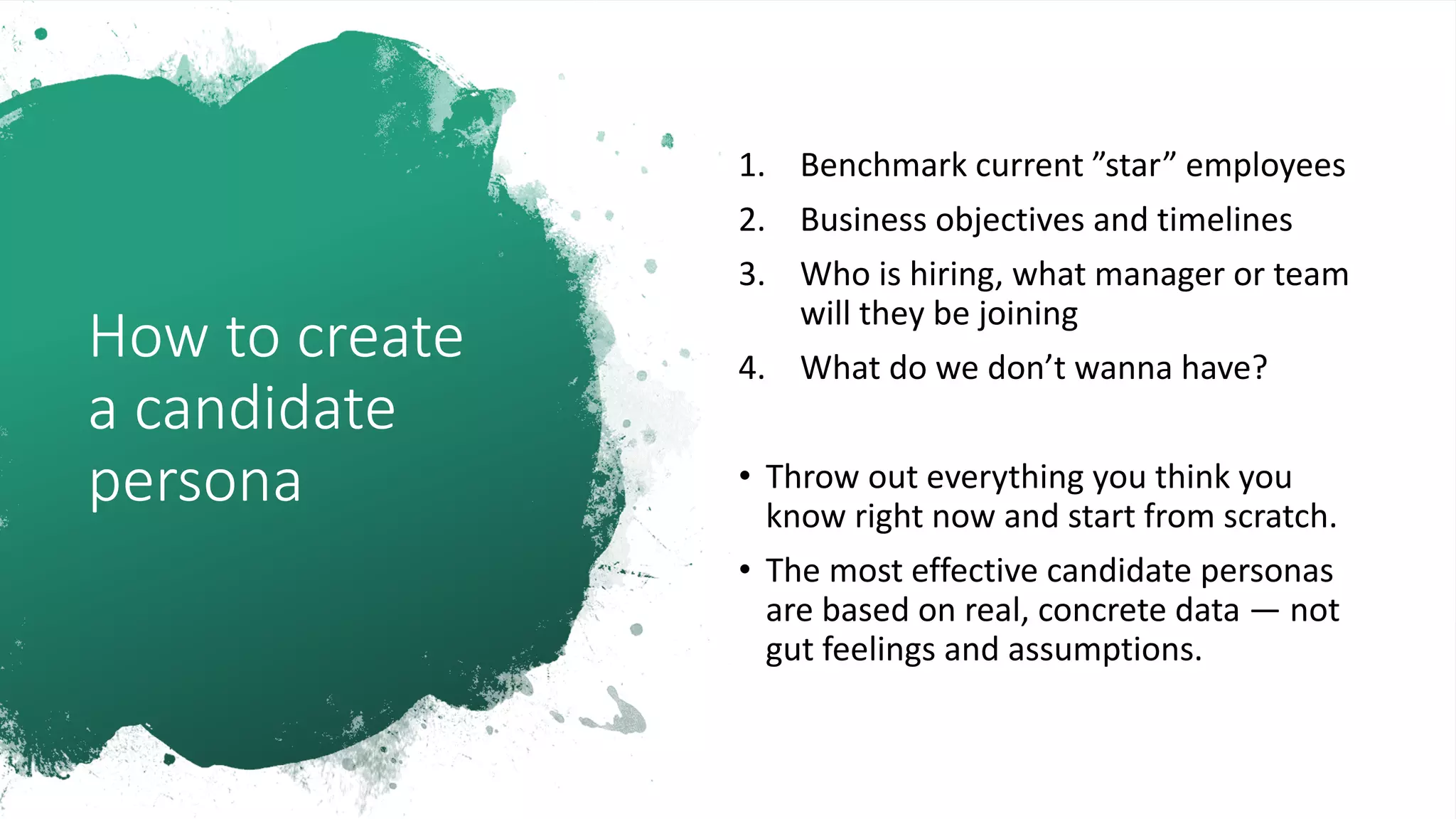 How to create
a candidate
persona
1. Benchmark current ”star” employees
2. Business objectives and timelines
3. Who is hiring, what manager or team
will they be joining
4. What do we don’t wanna have?
• Throw out everything you think you
know right now and start from scratch.
• The most effective candidate personas
are based on real, concrete data — not
gut feelings and assumptions.
 